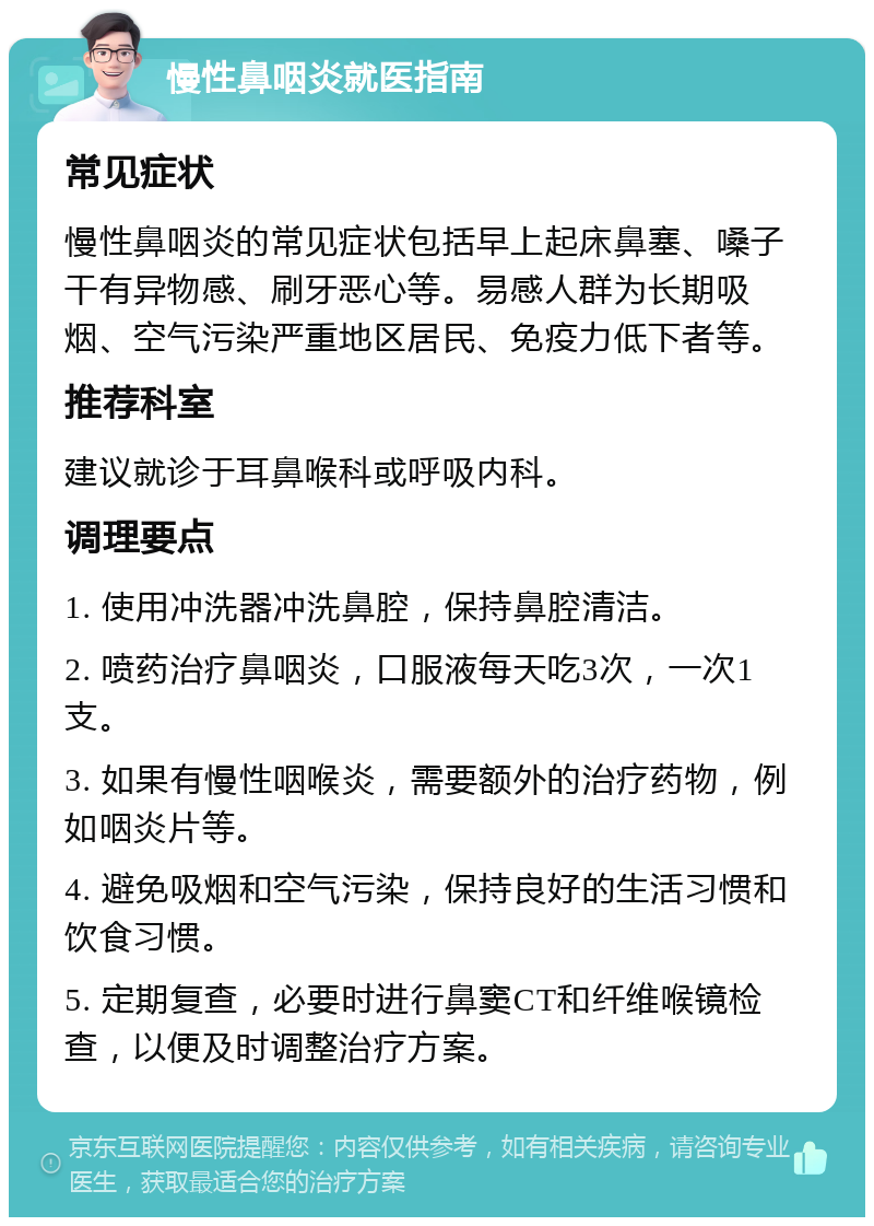 慢性鼻咽炎就医指南 常见症状 慢性鼻咽炎的常见症状包括早上起床鼻塞、嗓子干有异物感、刷牙恶心等。易感人群为长期吸烟、空气污染严重地区居民、免疫力低下者等。 推荐科室 建议就诊于耳鼻喉科或呼吸内科。 调理要点 1. 使用冲洗器冲洗鼻腔，保持鼻腔清洁。 2. 喷药治疗鼻咽炎，口服液每天吃3次，一次1支。 3. 如果有慢性咽喉炎，需要额外的治疗药物，例如咽炎片等。 4. 避免吸烟和空气污染，保持良好的生活习惯和饮食习惯。 5. 定期复查，必要时进行鼻窦CT和纤维喉镜检查，以便及时调整治疗方案。