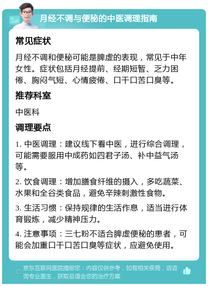 月经不调与便秘的中医调理指南 常见症状 月经不调和便秘可能是脾虚的表现，常见于中年女性。症状包括月经提前、经期短暂、乏力困倦、胸闷气短、心情疲倦、口干口苦口臭等。 推荐科室 中医科 调理要点 1. 中医调理：建议线下看中医，进行综合调理，可能需要服用中成药如四君子汤、补中益气汤等。 2. 饮食调理：增加膳食纤维的摄入，多吃蔬菜、水果和全谷类食品，避免辛辣刺激性食物。 3. 生活习惯：保持规律的生活作息，适当进行体育锻炼，减少精神压力。 4. 注意事项：三七粉不适合脾虚便秘的患者，可能会加重口干口苦口臭等症状，应避免使用。