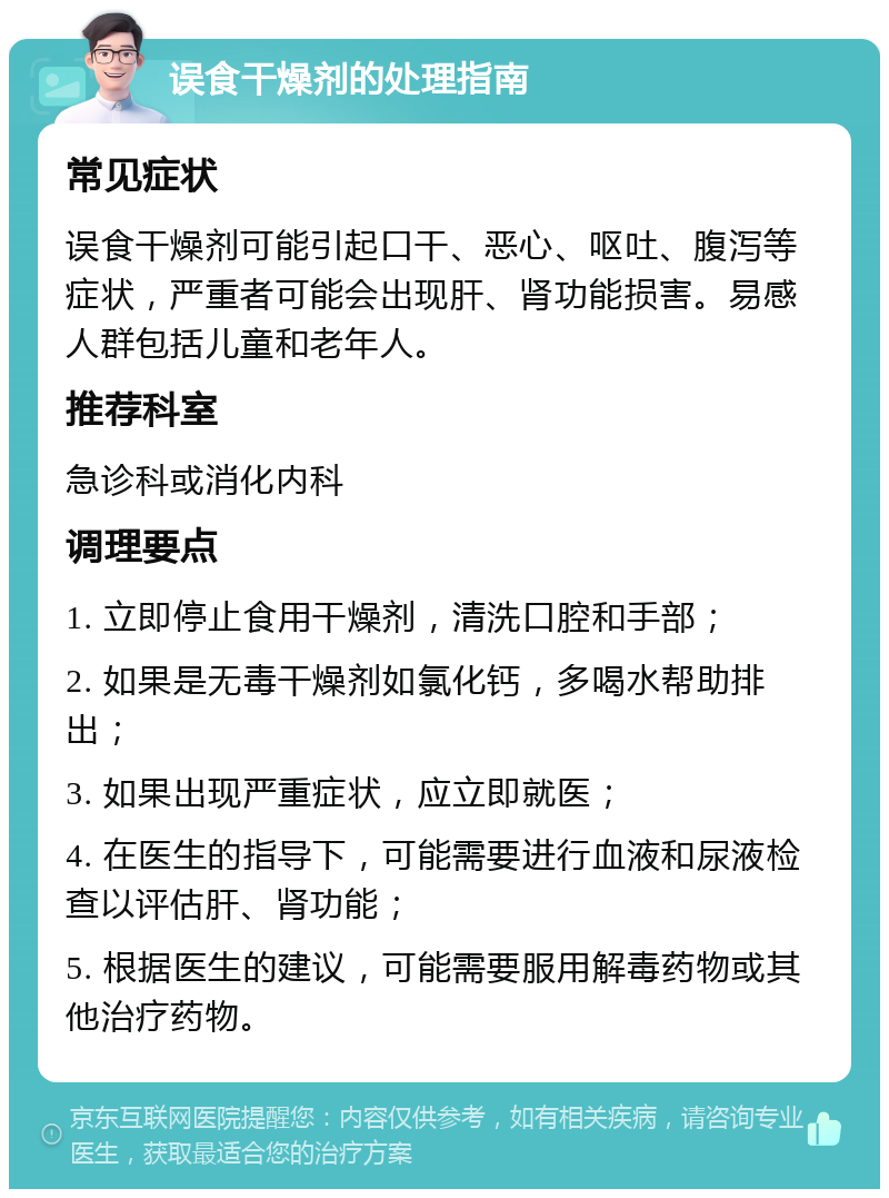 误食干燥剂的处理指南 常见症状 误食干燥剂可能引起口干、恶心、呕吐、腹泻等症状，严重者可能会出现肝、肾功能损害。易感人群包括儿童和老年人。 推荐科室 急诊科或消化内科 调理要点 1. 立即停止食用干燥剂，清洗口腔和手部； 2. 如果是无毒干燥剂如氯化钙，多喝水帮助排出； 3. 如果出现严重症状，应立即就医； 4. 在医生的指导下，可能需要进行血液和尿液检查以评估肝、肾功能； 5. 根据医生的建议，可能需要服用解毒药物或其他治疗药物。