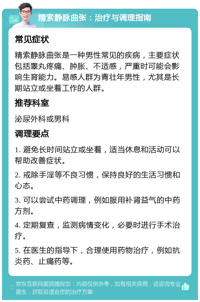 精索静脉曲张：治疗与调理指南 常见症状 精索静脉曲张是一种男性常见的疾病，主要症状包括睾丸疼痛、肿胀、不适感，严重时可能会影响生育能力。易感人群为青壮年男性，尤其是长期站立或坐着工作的人群。 推荐科室 泌尿外科或男科 调理要点 1. 避免长时间站立或坐着，适当休息和活动可以帮助改善症状。 2. 戒除手淫等不良习惯，保持良好的生活习惯和心态。 3. 可以尝试中药调理，例如服用补肾益气的中药方剂。 4. 定期复查，监测病情变化，必要时进行手术治疗。 5. 在医生的指导下，合理使用药物治疗，例如抗炎药、止痛药等。