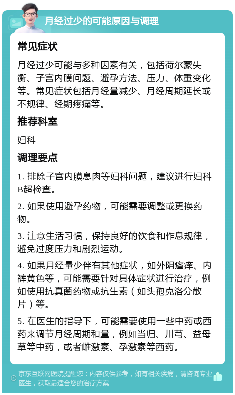 月经过少的可能原因与调理 常见症状 月经过少可能与多种因素有关，包括荷尔蒙失衡、子宫内膜问题、避孕方法、压力、体重变化等。常见症状包括月经量减少、月经周期延长或不规律、经期疼痛等。 推荐科室 妇科 调理要点 1. 排除子宫内膜息肉等妇科问题，建议进行妇科B超检查。 2. 如果使用避孕药物，可能需要调整或更换药物。 3. 注意生活习惯，保持良好的饮食和作息规律，避免过度压力和剧烈运动。 4. 如果月经量少伴有其他症状，如外阴瘙痒、内裤黄色等，可能需要针对具体症状进行治疗，例如使用抗真菌药物或抗生素（如头孢克洛分散片）等。 5. 在医生的指导下，可能需要使用一些中药或西药来调节月经周期和量，例如当归、川芎、益母草等中药，或者雌激素、孕激素等西药。