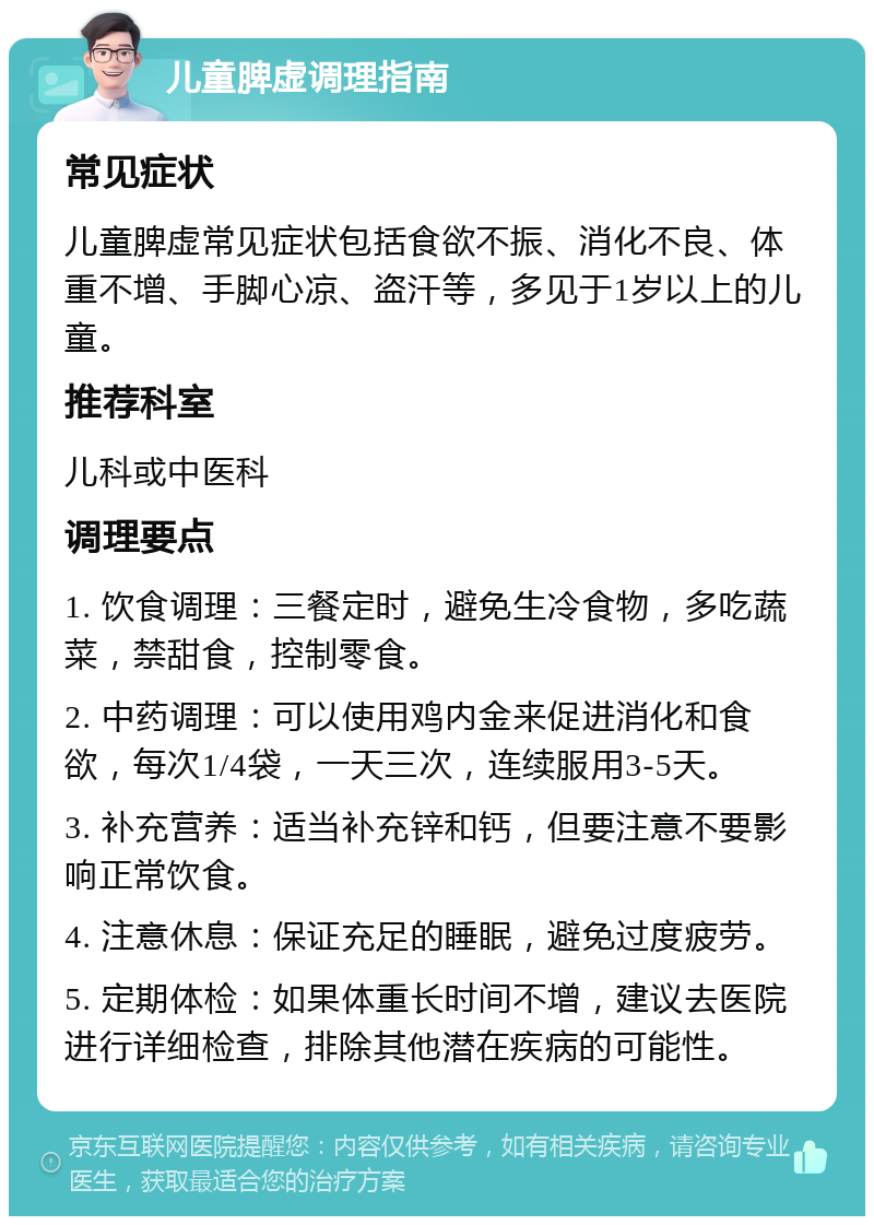 儿童脾虚调理指南 常见症状 儿童脾虚常见症状包括食欲不振、消化不良、体重不增、手脚心凉、盗汗等，多见于1岁以上的儿童。 推荐科室 儿科或中医科 调理要点 1. 饮食调理：三餐定时，避免生冷食物，多吃蔬菜，禁甜食，控制零食。 2. 中药调理：可以使用鸡内金来促进消化和食欲，每次1/4袋，一天三次，连续服用3-5天。 3. 补充营养：适当补充锌和钙，但要注意不要影响正常饮食。 4. 注意休息：保证充足的睡眠，避免过度疲劳。 5. 定期体检：如果体重长时间不增，建议去医院进行详细检查，排除其他潜在疾病的可能性。