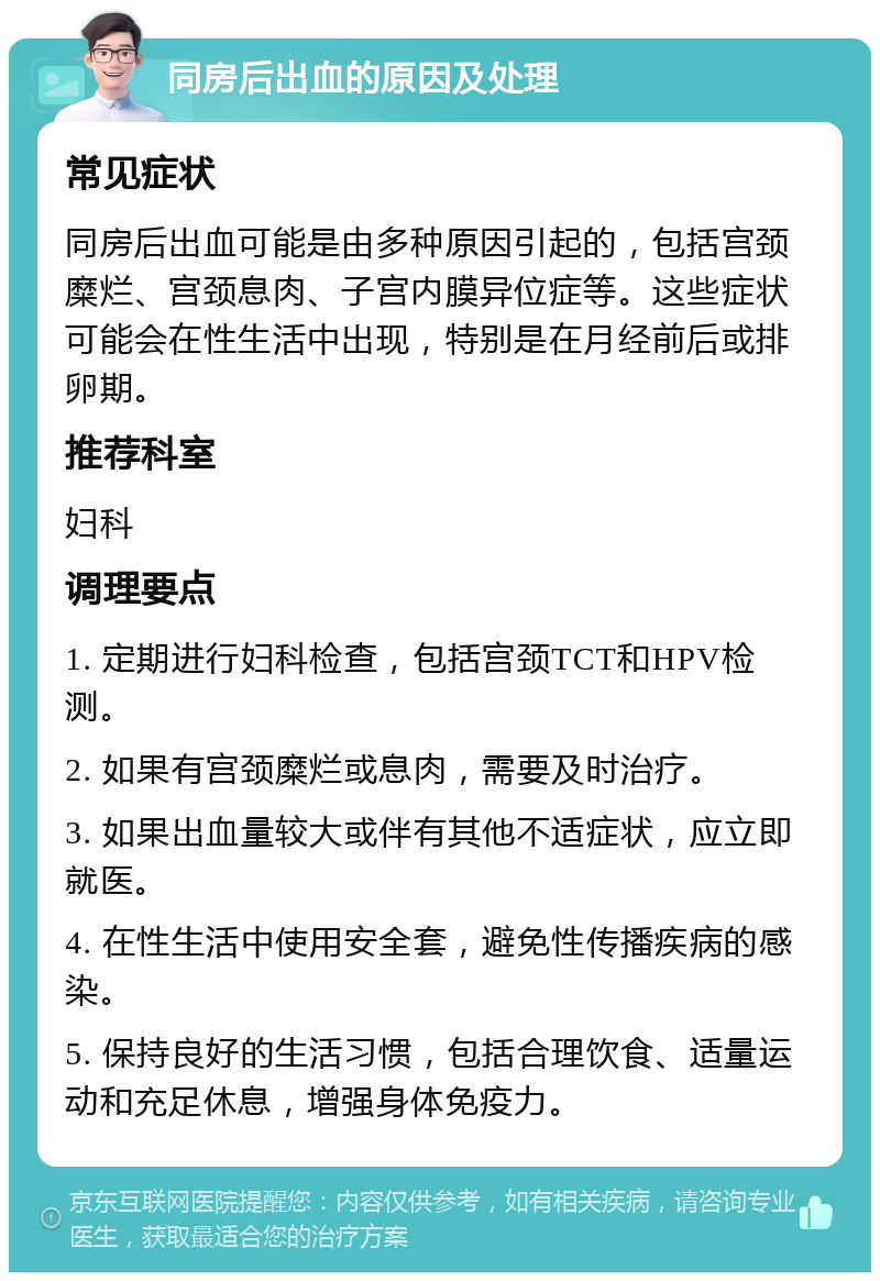 同房后出血的原因及处理 常见症状 同房后出血可能是由多种原因引起的，包括宫颈糜烂、宫颈息肉、子宫内膜异位症等。这些症状可能会在性生活中出现，特别是在月经前后或排卵期。 推荐科室 妇科 调理要点 1. 定期进行妇科检查，包括宫颈TCT和HPV检测。 2. 如果有宫颈糜烂或息肉，需要及时治疗。 3. 如果出血量较大或伴有其他不适症状，应立即就医。 4. 在性生活中使用安全套，避免性传播疾病的感染。 5. 保持良好的生活习惯，包括合理饮食、适量运动和充足休息，增强身体免疫力。