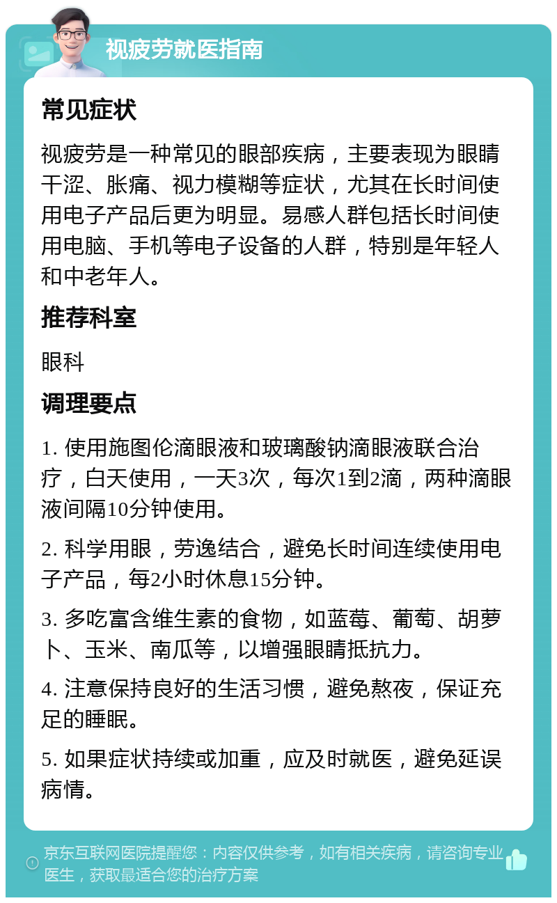 视疲劳就医指南 常见症状 视疲劳是一种常见的眼部疾病，主要表现为眼睛干涩、胀痛、视力模糊等症状，尤其在长时间使用电子产品后更为明显。易感人群包括长时间使用电脑、手机等电子设备的人群，特别是年轻人和中老年人。 推荐科室 眼科 调理要点 1. 使用施图伦滴眼液和玻璃酸钠滴眼液联合治疗，白天使用，一天3次，每次1到2滴，两种滴眼液间隔10分钟使用。 2. 科学用眼，劳逸结合，避免长时间连续使用电子产品，每2小时休息15分钟。 3. 多吃富含维生素的食物，如蓝莓、葡萄、胡萝卜、玉米、南瓜等，以增强眼睛抵抗力。 4. 注意保持良好的生活习惯，避免熬夜，保证充足的睡眠。 5. 如果症状持续或加重，应及时就医，避免延误病情。