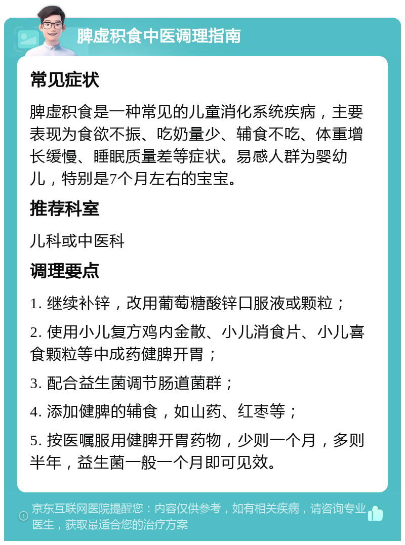 脾虚积食中医调理指南 常见症状 脾虚积食是一种常见的儿童消化系统疾病，主要表现为食欲不振、吃奶量少、辅食不吃、体重增长缓慢、睡眠质量差等症状。易感人群为婴幼儿，特别是7个月左右的宝宝。 推荐科室 儿科或中医科 调理要点 1. 继续补锌，改用葡萄糖酸锌口服液或颗粒； 2. 使用小儿复方鸡内金散、小儿消食片、小儿喜食颗粒等中成药健脾开胃； 3. 配合益生菌调节肠道菌群； 4. 添加健脾的辅食，如山药、红枣等； 5. 按医嘱服用健脾开胃药物，少则一个月，多则半年，益生菌一般一个月即可见效。