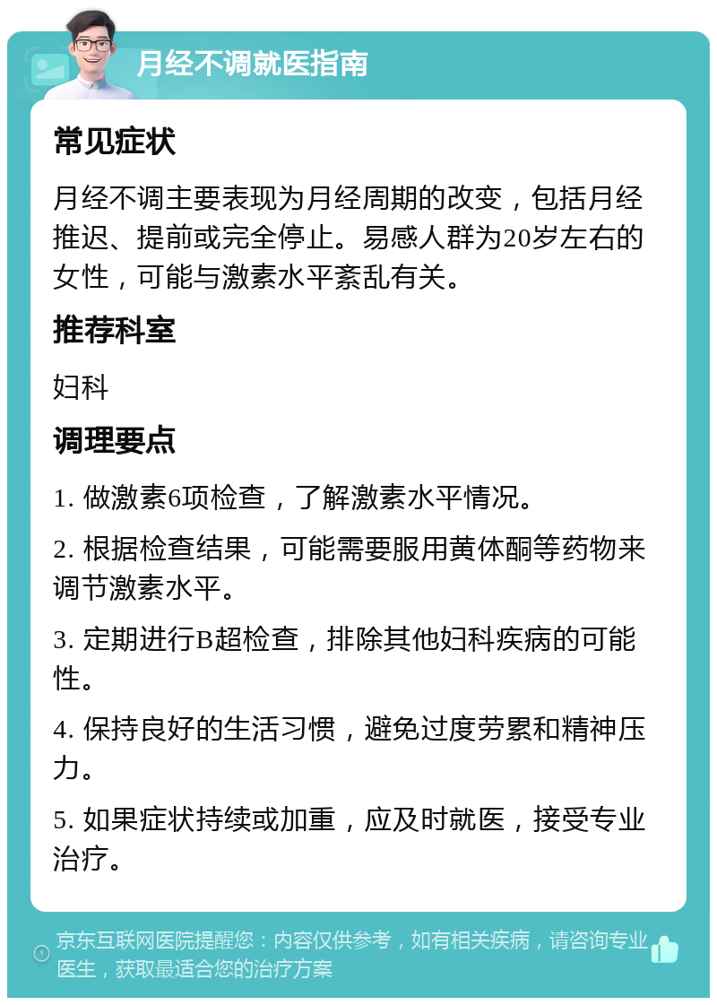 月经不调就医指南 常见症状 月经不调主要表现为月经周期的改变，包括月经推迟、提前或完全停止。易感人群为20岁左右的女性，可能与激素水平紊乱有关。 推荐科室 妇科 调理要点 1. 做激素6项检查，了解激素水平情况。 2. 根据检查结果，可能需要服用黄体酮等药物来调节激素水平。 3. 定期进行B超检查，排除其他妇科疾病的可能性。 4. 保持良好的生活习惯，避免过度劳累和精神压力。 5. 如果症状持续或加重，应及时就医，接受专业治疗。