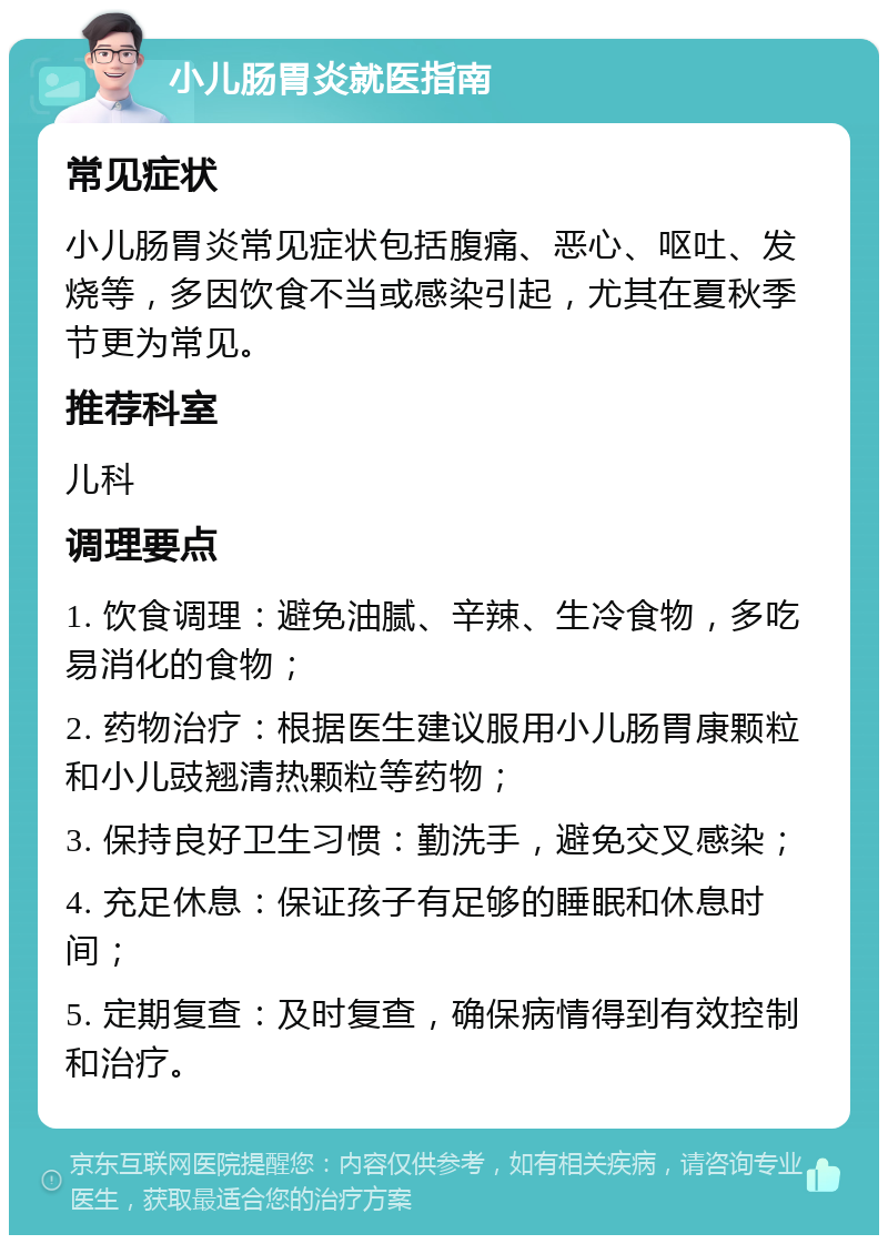 小儿肠胃炎就医指南 常见症状 小儿肠胃炎常见症状包括腹痛、恶心、呕吐、发烧等，多因饮食不当或感染引起，尤其在夏秋季节更为常见。 推荐科室 儿科 调理要点 1. 饮食调理：避免油腻、辛辣、生冷食物，多吃易消化的食物； 2. 药物治疗：根据医生建议服用小儿肠胃康颗粒和小儿豉翘清热颗粒等药物； 3. 保持良好卫生习惯：勤洗手，避免交叉感染； 4. 充足休息：保证孩子有足够的睡眠和休息时间； 5. 定期复查：及时复查，确保病情得到有效控制和治疗。