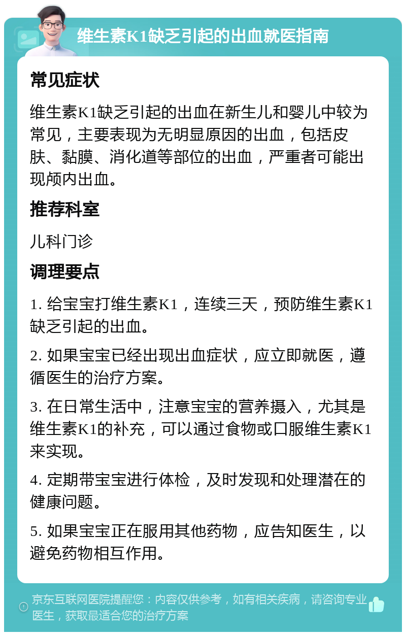 维生素K1缺乏引起的出血就医指南 常见症状 维生素K1缺乏引起的出血在新生儿和婴儿中较为常见，主要表现为无明显原因的出血，包括皮肤、黏膜、消化道等部位的出血，严重者可能出现颅内出血。 推荐科室 儿科门诊 调理要点 1. 给宝宝打维生素K1，连续三天，预防维生素K1缺乏引起的出血。 2. 如果宝宝已经出现出血症状，应立即就医，遵循医生的治疗方案。 3. 在日常生活中，注意宝宝的营养摄入，尤其是维生素K1的补充，可以通过食物或口服维生素K1来实现。 4. 定期带宝宝进行体检，及时发现和处理潜在的健康问题。 5. 如果宝宝正在服用其他药物，应告知医生，以避免药物相互作用。