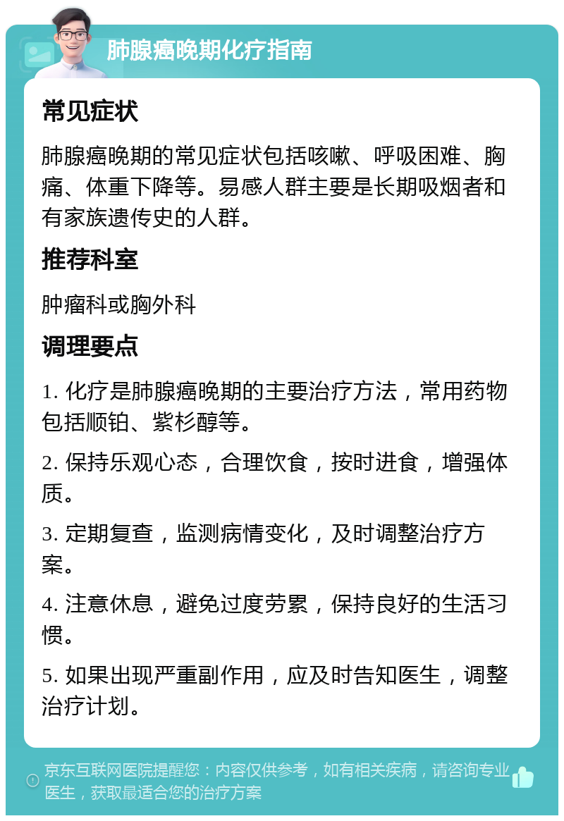 肺腺癌晚期化疗指南 常见症状 肺腺癌晚期的常见症状包括咳嗽、呼吸困难、胸痛、体重下降等。易感人群主要是长期吸烟者和有家族遗传史的人群。 推荐科室 肿瘤科或胸外科 调理要点 1. 化疗是肺腺癌晚期的主要治疗方法，常用药物包括顺铂、紫杉醇等。 2. 保持乐观心态，合理饮食，按时进食，增强体质。 3. 定期复查，监测病情变化，及时调整治疗方案。 4. 注意休息，避免过度劳累，保持良好的生活习惯。 5. 如果出现严重副作用，应及时告知医生，调整治疗计划。