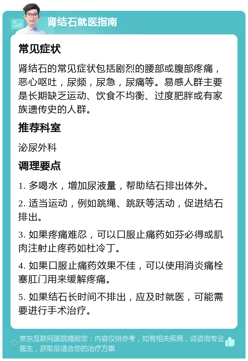 肾结石就医指南 常见症状 肾结石的常见症状包括剧烈的腰部或腹部疼痛，恶心呕吐，尿频，尿急，尿痛等。易感人群主要是长期缺乏运动、饮食不均衡、过度肥胖或有家族遗传史的人群。 推荐科室 泌尿外科 调理要点 1. 多喝水，增加尿液量，帮助结石排出体外。 2. 适当运动，例如跳绳、跳跃等活动，促进结石排出。 3. 如果疼痛难忍，可以口服止痛药如芬必得或肌肉注射止疼药如杜冷丁。 4. 如果口服止痛药效果不佳，可以使用消炎痛栓塞肛门用来缓解疼痛。 5. 如果结石长时间不排出，应及时就医，可能需要进行手术治疗。