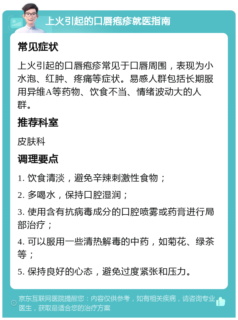 上火引起的口唇疱疹就医指南 常见症状 上火引起的口唇疱疹常见于口唇周围，表现为小水泡、红肿、疼痛等症状。易感人群包括长期服用异维A等药物、饮食不当、情绪波动大的人群。 推荐科室 皮肤科 调理要点 1. 饮食清淡，避免辛辣刺激性食物； 2. 多喝水，保持口腔湿润； 3. 使用含有抗病毒成分的口腔喷雾或药膏进行局部治疗； 4. 可以服用一些清热解毒的中药，如菊花、绿茶等； 5. 保持良好的心态，避免过度紧张和压力。