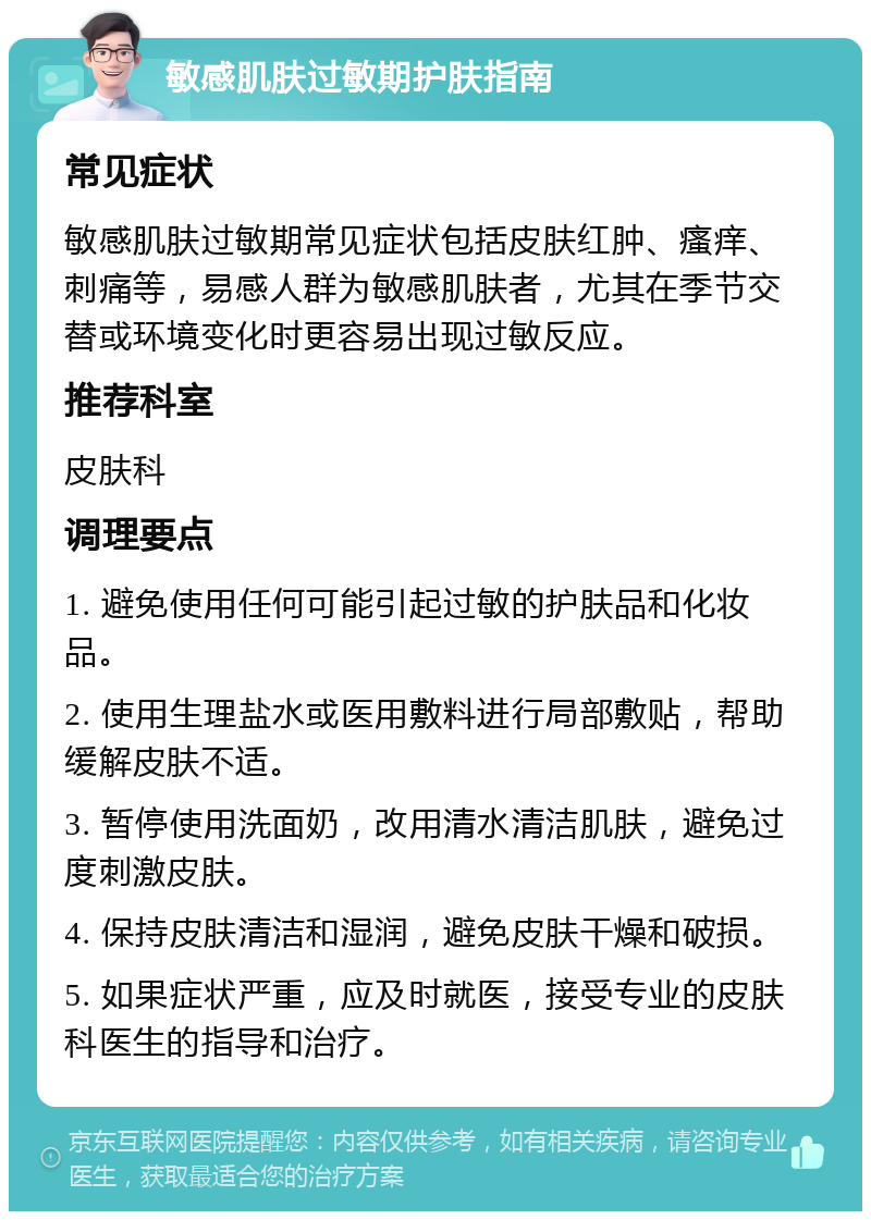 敏感肌肤过敏期护肤指南 常见症状 敏感肌肤过敏期常见症状包括皮肤红肿、瘙痒、刺痛等，易感人群为敏感肌肤者，尤其在季节交替或环境变化时更容易出现过敏反应。 推荐科室 皮肤科 调理要点 1. 避免使用任何可能引起过敏的护肤品和化妆品。 2. 使用生理盐水或医用敷料进行局部敷贴，帮助缓解皮肤不适。 3. 暂停使用洗面奶，改用清水清洁肌肤，避免过度刺激皮肤。 4. 保持皮肤清洁和湿润，避免皮肤干燥和破损。 5. 如果症状严重，应及时就医，接受专业的皮肤科医生的指导和治疗。