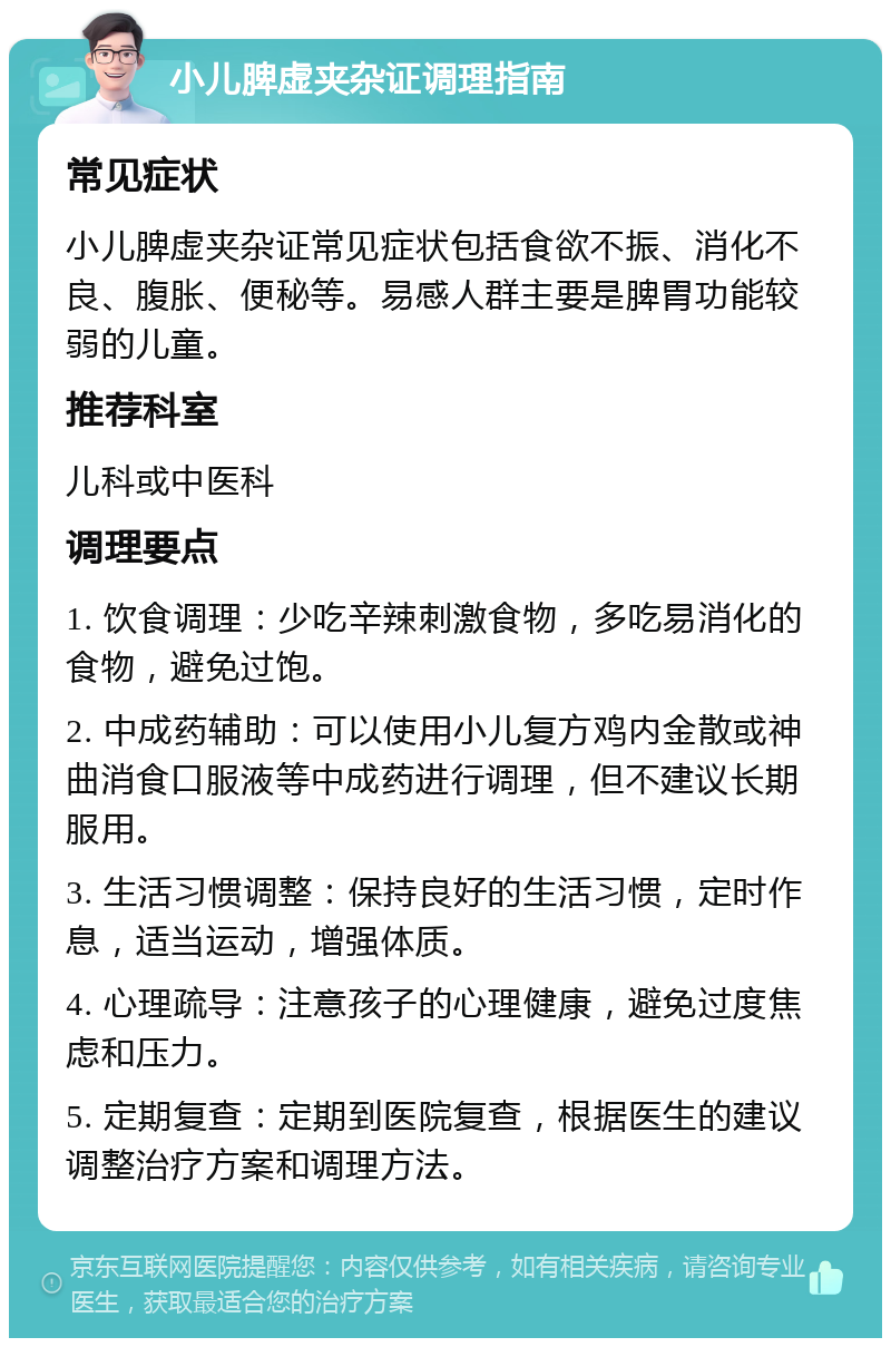 小儿脾虚夹杂证调理指南 常见症状 小儿脾虚夹杂证常见症状包括食欲不振、消化不良、腹胀、便秘等。易感人群主要是脾胃功能较弱的儿童。 推荐科室 儿科或中医科 调理要点 1. 饮食调理：少吃辛辣刺激食物，多吃易消化的食物，避免过饱。 2. 中成药辅助：可以使用小儿复方鸡内金散或神曲消食口服液等中成药进行调理，但不建议长期服用。 3. 生活习惯调整：保持良好的生活习惯，定时作息，适当运动，增强体质。 4. 心理疏导：注意孩子的心理健康，避免过度焦虑和压力。 5. 定期复查：定期到医院复查，根据医生的建议调整治疗方案和调理方法。