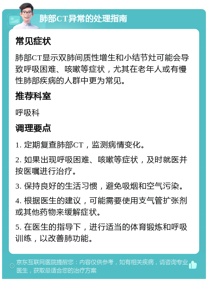 肺部CT异常的处理指南 常见症状 肺部CT显示双肺间质性增生和小结节灶可能会导致呼吸困难、咳嗽等症状，尤其在老年人或有慢性肺部疾病的人群中更为常见。 推荐科室 呼吸科 调理要点 1. 定期复查肺部CT，监测病情变化。 2. 如果出现呼吸困难、咳嗽等症状，及时就医并按医嘱进行治疗。 3. 保持良好的生活习惯，避免吸烟和空气污染。 4. 根据医生的建议，可能需要使用支气管扩张剂或其他药物来缓解症状。 5. 在医生的指导下，进行适当的体育锻炼和呼吸训练，以改善肺功能。