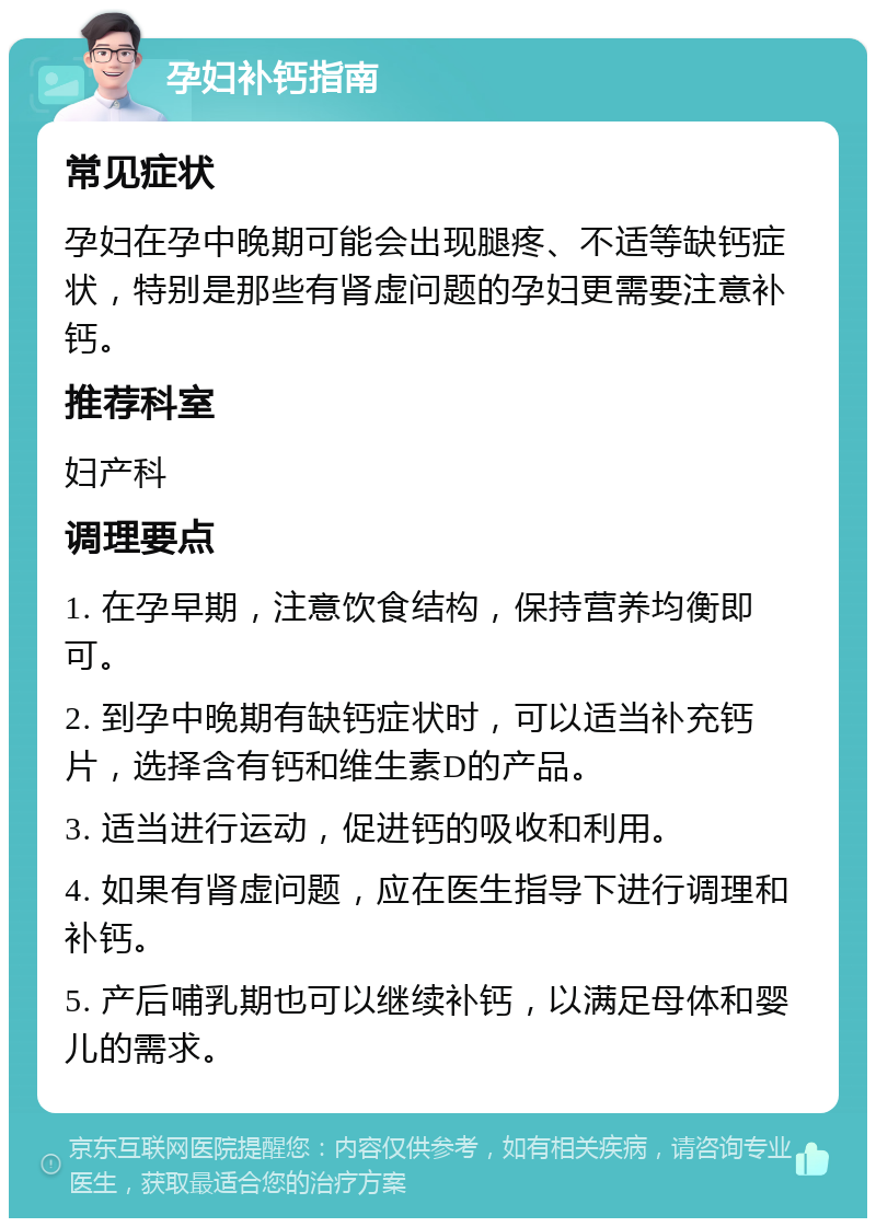 孕妇补钙指南 常见症状 孕妇在孕中晚期可能会出现腿疼、不适等缺钙症状，特别是那些有肾虚问题的孕妇更需要注意补钙。 推荐科室 妇产科 调理要点 1. 在孕早期，注意饮食结构，保持营养均衡即可。 2. 到孕中晚期有缺钙症状时，可以适当补充钙片，选择含有钙和维生素D的产品。 3. 适当进行运动，促进钙的吸收和利用。 4. 如果有肾虚问题，应在医生指导下进行调理和补钙。 5. 产后哺乳期也可以继续补钙，以满足母体和婴儿的需求。