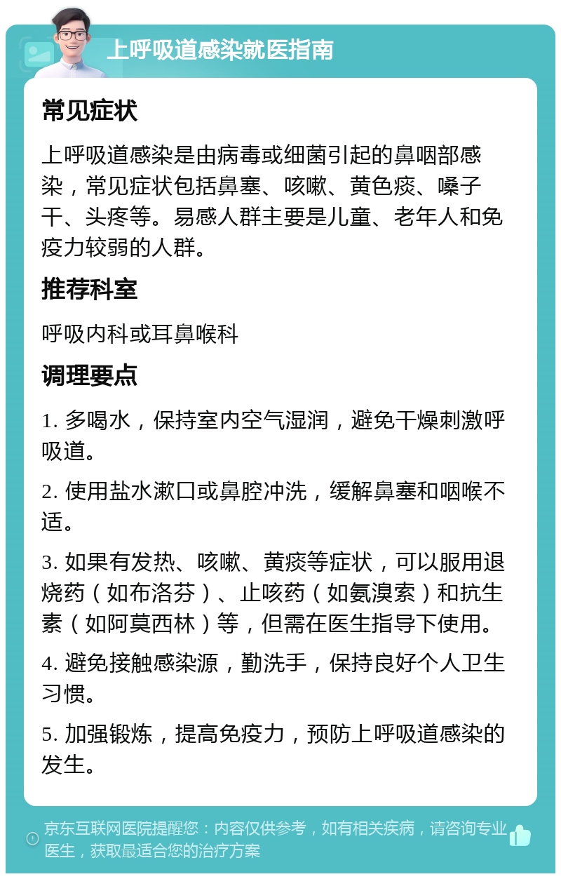 上呼吸道感染就医指南 常见症状 上呼吸道感染是由病毒或细菌引起的鼻咽部感染，常见症状包括鼻塞、咳嗽、黄色痰、嗓子干、头疼等。易感人群主要是儿童、老年人和免疫力较弱的人群。 推荐科室 呼吸内科或耳鼻喉科 调理要点 1. 多喝水，保持室内空气湿润，避免干燥刺激呼吸道。 2. 使用盐水漱口或鼻腔冲洗，缓解鼻塞和咽喉不适。 3. 如果有发热、咳嗽、黄痰等症状，可以服用退烧药（如布洛芬）、止咳药（如氨溴索）和抗生素（如阿莫西林）等，但需在医生指导下使用。 4. 避免接触感染源，勤洗手，保持良好个人卫生习惯。 5. 加强锻炼，提高免疫力，预防上呼吸道感染的发生。