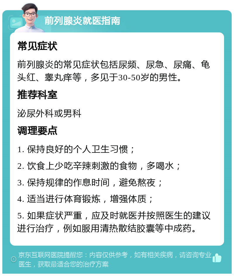 前列腺炎就医指南 常见症状 前列腺炎的常见症状包括尿频、尿急、尿痛、龟头红、睾丸痒等，多见于30-50岁的男性。 推荐科室 泌尿外科或男科 调理要点 1. 保持良好的个人卫生习惯； 2. 饮食上少吃辛辣刺激的食物，多喝水； 3. 保持规律的作息时间，避免熬夜； 4. 适当进行体育锻炼，增强体质； 5. 如果症状严重，应及时就医并按照医生的建议进行治疗，例如服用清热散结胶囊等中成药。