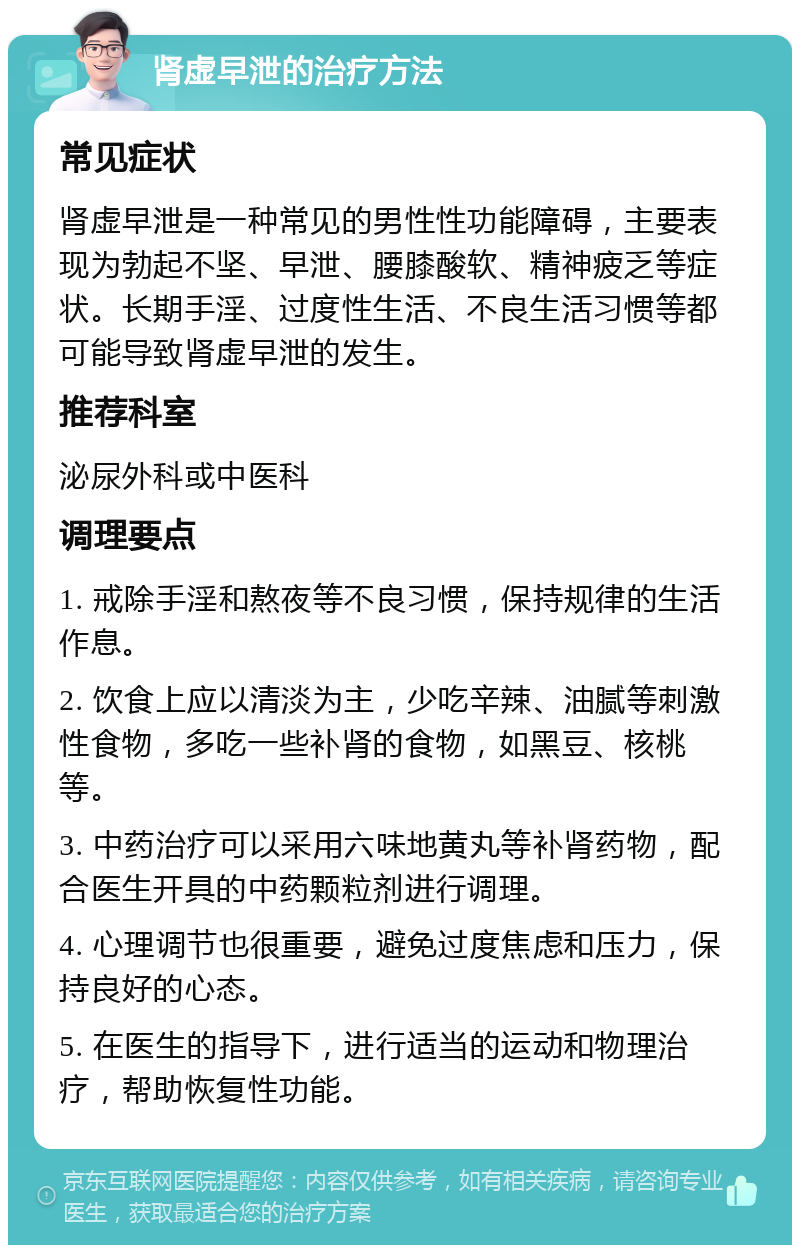 肾虚早泄的治疗方法 常见症状 肾虚早泄是一种常见的男性性功能障碍，主要表现为勃起不坚、早泄、腰膝酸软、精神疲乏等症状。长期手淫、过度性生活、不良生活习惯等都可能导致肾虚早泄的发生。 推荐科室 泌尿外科或中医科 调理要点 1. 戒除手淫和熬夜等不良习惯，保持规律的生活作息。 2. 饮食上应以清淡为主，少吃辛辣、油腻等刺激性食物，多吃一些补肾的食物，如黑豆、核桃等。 3. 中药治疗可以采用六味地黄丸等补肾药物，配合医生开具的中药颗粒剂进行调理。 4. 心理调节也很重要，避免过度焦虑和压力，保持良好的心态。 5. 在医生的指导下，进行适当的运动和物理治疗，帮助恢复性功能。