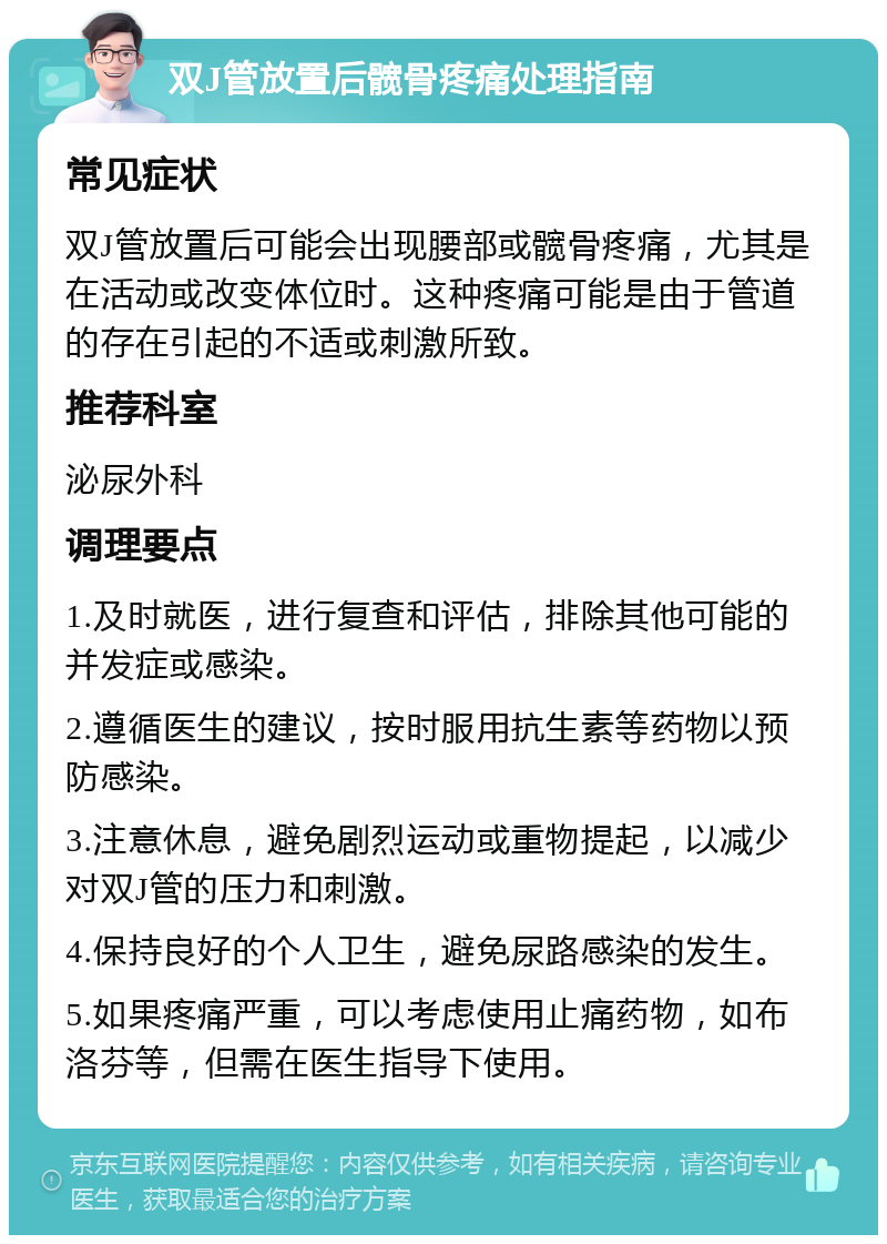 双J管放置后髋骨疼痛处理指南 常见症状 双J管放置后可能会出现腰部或髋骨疼痛，尤其是在活动或改变体位时。这种疼痛可能是由于管道的存在引起的不适或刺激所致。 推荐科室 泌尿外科 调理要点 1.及时就医，进行复查和评估，排除其他可能的并发症或感染。 2.遵循医生的建议，按时服用抗生素等药物以预防感染。 3.注意休息，避免剧烈运动或重物提起，以减少对双J管的压力和刺激。 4.保持良好的个人卫生，避免尿路感染的发生。 5.如果疼痛严重，可以考虑使用止痛药物，如布洛芬等，但需在医生指导下使用。