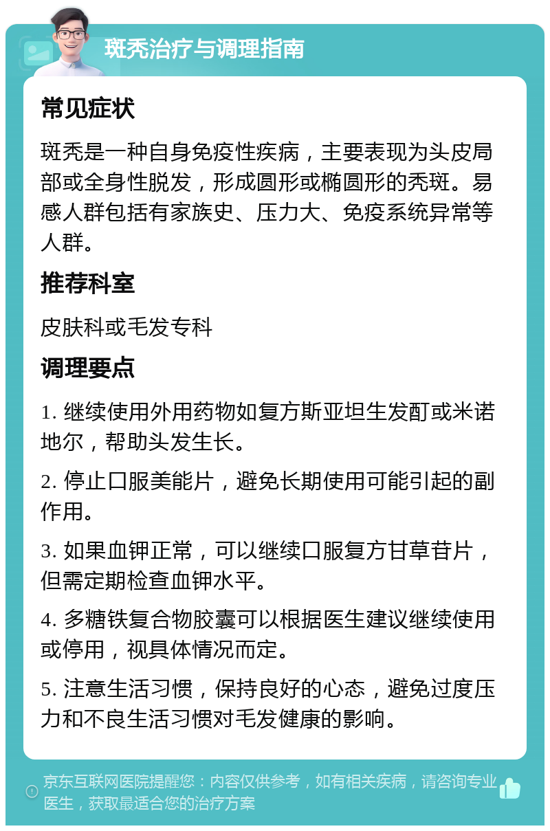 斑秃治疗与调理指南 常见症状 斑秃是一种自身免疫性疾病，主要表现为头皮局部或全身性脱发，形成圆形或椭圆形的秃斑。易感人群包括有家族史、压力大、免疫系统异常等人群。 推荐科室 皮肤科或毛发专科 调理要点 1. 继续使用外用药物如复方斯亚坦生发酊或米诺地尔，帮助头发生长。 2. 停止口服美能片，避免长期使用可能引起的副作用。 3. 如果血钾正常，可以继续口服复方甘草苷片，但需定期检查血钾水平。 4. 多糖铁复合物胶囊可以根据医生建议继续使用或停用，视具体情况而定。 5. 注意生活习惯，保持良好的心态，避免过度压力和不良生活习惯对毛发健康的影响。