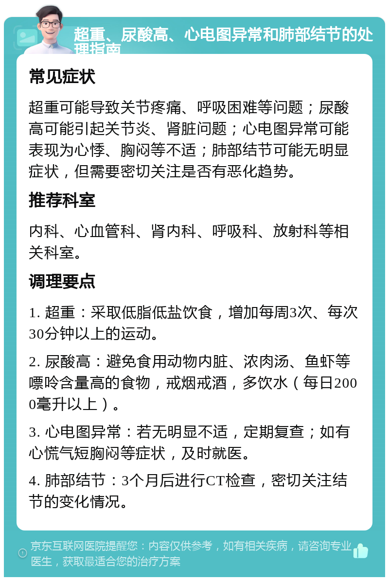 超重、尿酸高、心电图异常和肺部结节的处理指南 常见症状 超重可能导致关节疼痛、呼吸困难等问题；尿酸高可能引起关节炎、肾脏问题；心电图异常可能表现为心悸、胸闷等不适；肺部结节可能无明显症状，但需要密切关注是否有恶化趋势。 推荐科室 内科、心血管科、肾内科、呼吸科、放射科等相关科室。 调理要点 1. 超重：采取低脂低盐饮食，增加每周3次、每次30分钟以上的运动。 2. 尿酸高：避免食用动物内脏、浓肉汤、鱼虾等嘌呤含量高的食物，戒烟戒酒，多饮水（每日2000毫升以上）。 3. 心电图异常：若无明显不适，定期复查；如有心慌气短胸闷等症状，及时就医。 4. 肺部结节：3个月后进行CT检查，密切关注结节的变化情况。