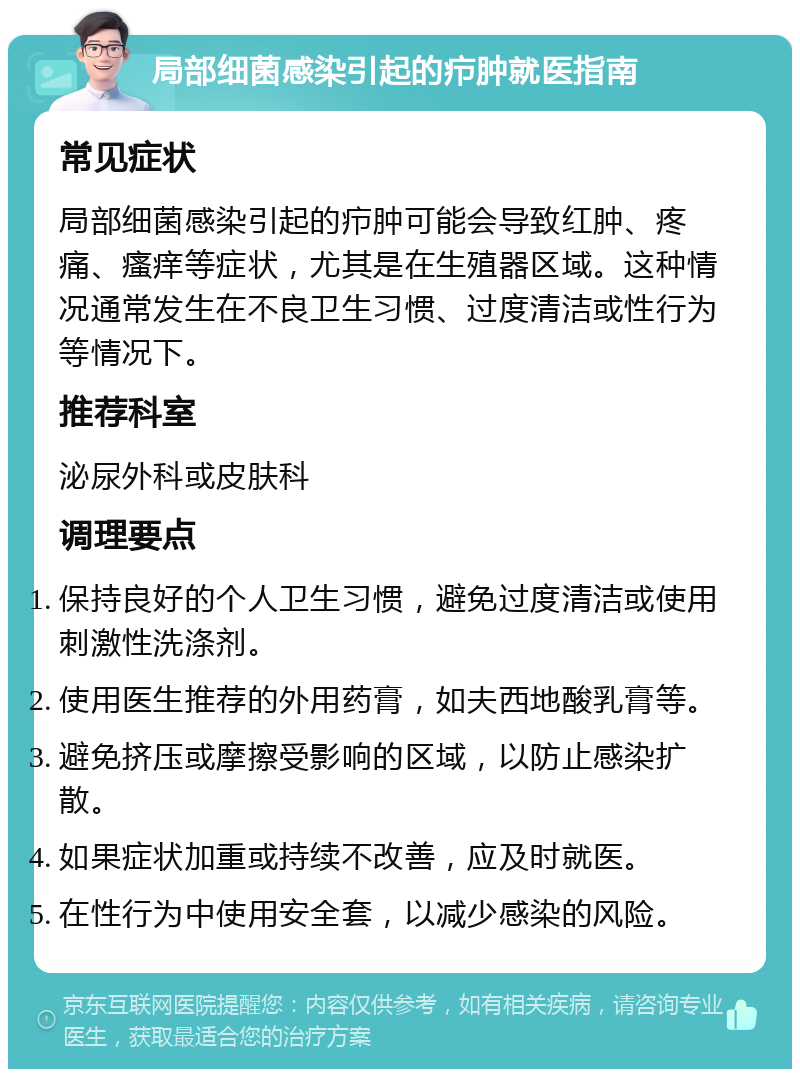 局部细菌感染引起的疖肿就医指南 常见症状 局部细菌感染引起的疖肿可能会导致红肿、疼痛、瘙痒等症状，尤其是在生殖器区域。这种情况通常发生在不良卫生习惯、过度清洁或性行为等情况下。 推荐科室 泌尿外科或皮肤科 调理要点 保持良好的个人卫生习惯，避免过度清洁或使用刺激性洗涤剂。 使用医生推荐的外用药膏，如夫西地酸乳膏等。 避免挤压或摩擦受影响的区域，以防止感染扩散。 如果症状加重或持续不改善，应及时就医。 在性行为中使用安全套，以减少感染的风险。