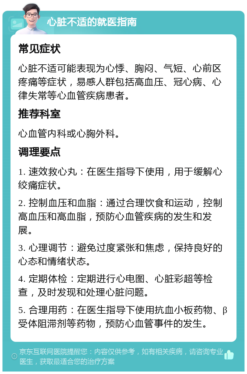 心脏不适的就医指南 常见症状 心脏不适可能表现为心悸、胸闷、气短、心前区疼痛等症状，易感人群包括高血压、冠心病、心律失常等心血管疾病患者。 推荐科室 心血管内科或心胸外科。 调理要点 1. 速效救心丸：在医生指导下使用，用于缓解心绞痛症状。 2. 控制血压和血脂：通过合理饮食和运动，控制高血压和高血脂，预防心血管疾病的发生和发展。 3. 心理调节：避免过度紧张和焦虑，保持良好的心态和情绪状态。 4. 定期体检：定期进行心电图、心脏彩超等检查，及时发现和处理心脏问题。 5. 合理用药：在医生指导下使用抗血小板药物、β受体阻滞剂等药物，预防心血管事件的发生。