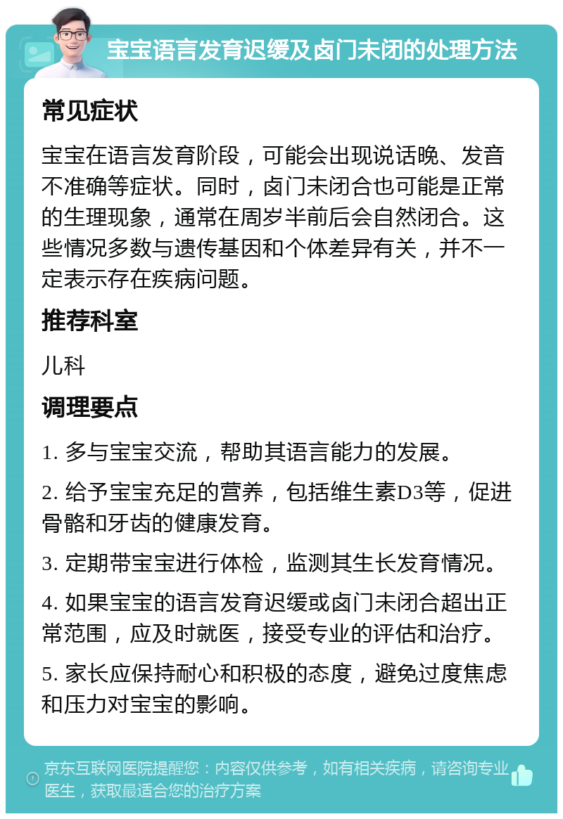 宝宝语言发育迟缓及卤门未闭的处理方法 常见症状 宝宝在语言发育阶段，可能会出现说话晚、发音不准确等症状。同时，卤门未闭合也可能是正常的生理现象，通常在周岁半前后会自然闭合。这些情况多数与遗传基因和个体差异有关，并不一定表示存在疾病问题。 推荐科室 儿科 调理要点 1. 多与宝宝交流，帮助其语言能力的发展。 2. 给予宝宝充足的营养，包括维生素D3等，促进骨骼和牙齿的健康发育。 3. 定期带宝宝进行体检，监测其生长发育情况。 4. 如果宝宝的语言发育迟缓或卤门未闭合超出正常范围，应及时就医，接受专业的评估和治疗。 5. 家长应保持耐心和积极的态度，避免过度焦虑和压力对宝宝的影响。