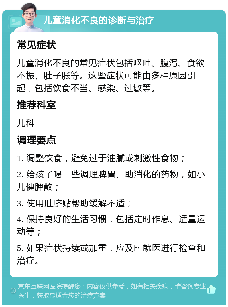 儿童消化不良的诊断与治疗 常见症状 儿童消化不良的常见症状包括呕吐、腹泻、食欲不振、肚子胀等。这些症状可能由多种原因引起，包括饮食不当、感染、过敏等。 推荐科室 儿科 调理要点 1. 调整饮食，避免过于油腻或刺激性食物； 2. 给孩子喝一些调理脾胃、助消化的药物，如小儿健脾散； 3. 使用肚脐贴帮助缓解不适； 4. 保持良好的生活习惯，包括定时作息、适量运动等； 5. 如果症状持续或加重，应及时就医进行检查和治疗。