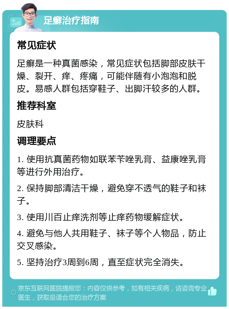 足癣治疗指南 常见症状 足癣是一种真菌感染，常见症状包括脚部皮肤干燥、裂开、痒、疼痛，可能伴随有小泡泡和脱皮。易感人群包括穿鞋子、出脚汗较多的人群。 推荐科室 皮肤科 调理要点 1. 使用抗真菌药物如联苯苄唑乳膏、益康唑乳膏等进行外用治疗。 2. 保持脚部清洁干燥，避免穿不透气的鞋子和袜子。 3. 使用川百止痒洗剂等止痒药物缓解症状。 4. 避免与他人共用鞋子、袜子等个人物品，防止交叉感染。 5. 坚持治疗3周到6周，直至症状完全消失。