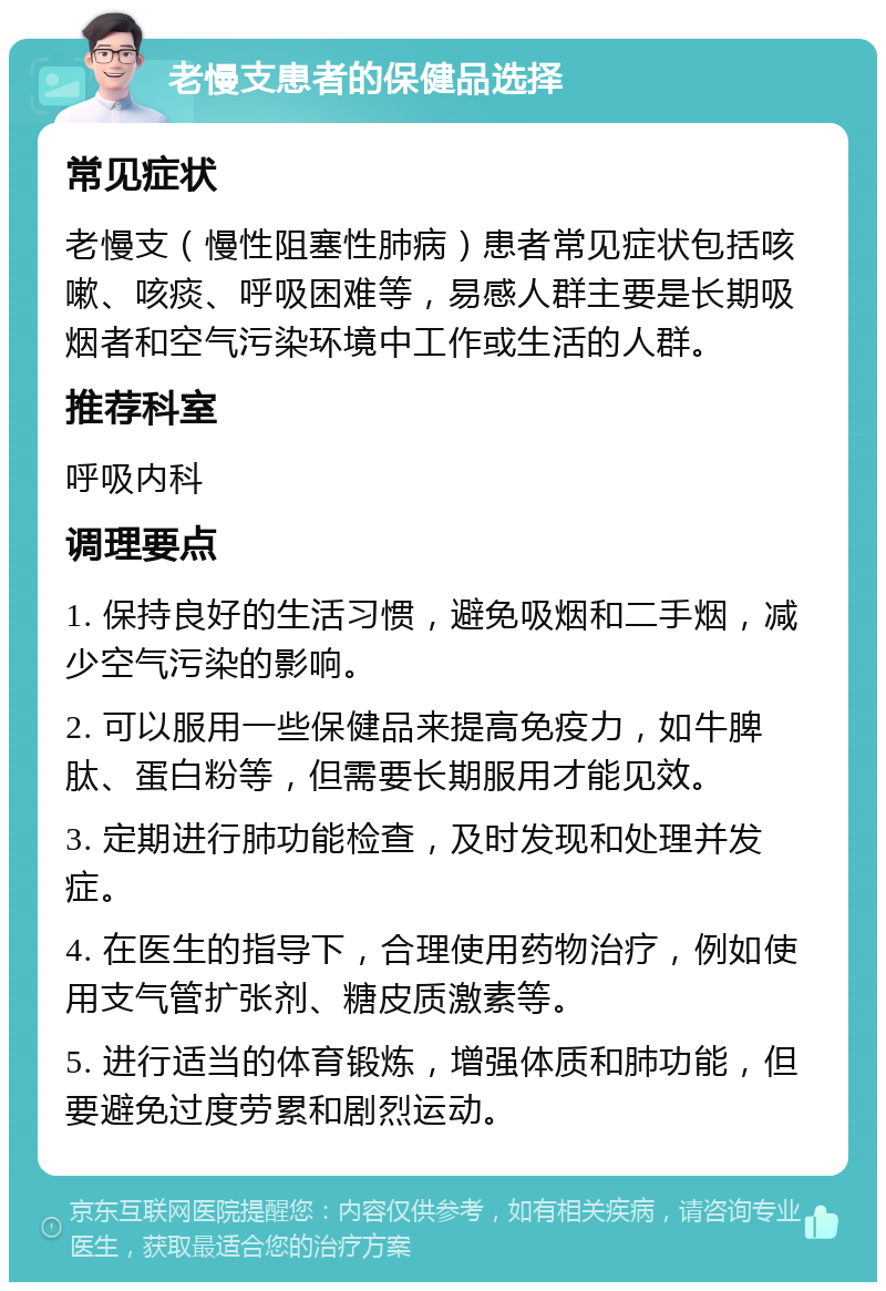 老慢支患者的保健品选择 常见症状 老慢支（慢性阻塞性肺病）患者常见症状包括咳嗽、咳痰、呼吸困难等，易感人群主要是长期吸烟者和空气污染环境中工作或生活的人群。 推荐科室 呼吸内科 调理要点 1. 保持良好的生活习惯，避免吸烟和二手烟，减少空气污染的影响。 2. 可以服用一些保健品来提高免疫力，如牛脾肽、蛋白粉等，但需要长期服用才能见效。 3. 定期进行肺功能检查，及时发现和处理并发症。 4. 在医生的指导下，合理使用药物治疗，例如使用支气管扩张剂、糖皮质激素等。 5. 进行适当的体育锻炼，增强体质和肺功能，但要避免过度劳累和剧烈运动。