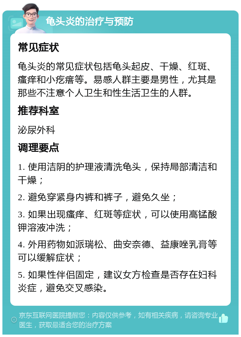 龟头炎的治疗与预防 常见症状 龟头炎的常见症状包括龟头起皮、干燥、红斑、瘙痒和小疙瘩等。易感人群主要是男性，尤其是那些不注意个人卫生和性生活卫生的人群。 推荐科室 泌尿外科 调理要点 1. 使用洁阴的护理液清洗龟头，保持局部清洁和干燥； 2. 避免穿紧身内裤和裤子，避免久坐； 3. 如果出现瘙痒、红斑等症状，可以使用高锰酸钾溶液冲洗； 4. 外用药物如派瑞松、曲安奈德、益康唑乳膏等可以缓解症状； 5. 如果性伴侣固定，建议女方检查是否存在妇科炎症，避免交叉感染。