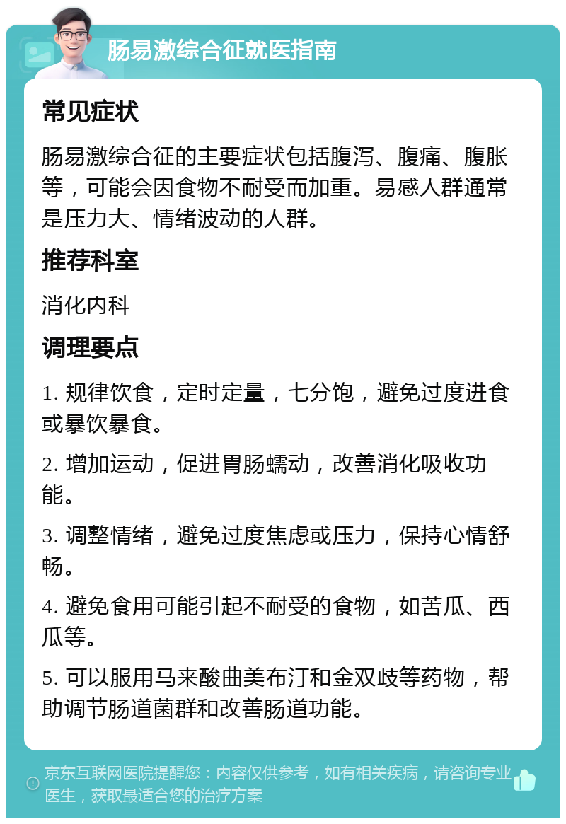 肠易激综合征就医指南 常见症状 肠易激综合征的主要症状包括腹泻、腹痛、腹胀等，可能会因食物不耐受而加重。易感人群通常是压力大、情绪波动的人群。 推荐科室 消化内科 调理要点 1. 规律饮食，定时定量，七分饱，避免过度进食或暴饮暴食。 2. 增加运动，促进胃肠蠕动，改善消化吸收功能。 3. 调整情绪，避免过度焦虑或压力，保持心情舒畅。 4. 避免食用可能引起不耐受的食物，如苦瓜、西瓜等。 5. 可以服用马来酸曲美布汀和金双歧等药物，帮助调节肠道菌群和改善肠道功能。