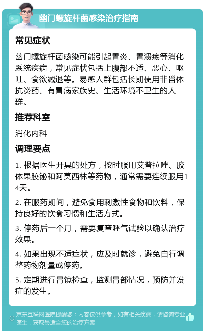 幽门螺旋杆菌感染治疗指南 常见症状 幽门螺旋杆菌感染可能引起胃炎、胃溃疡等消化系统疾病，常见症状包括上腹部不适、恶心、呕吐、食欲减退等。易感人群包括长期使用非甾体抗炎药、有胃病家族史、生活环境不卫生的人群。 推荐科室 消化内科 调理要点 1. 根据医生开具的处方，按时服用艾普拉唑、胶体果胶铋和阿莫西林等药物，通常需要连续服用14天。 2. 在服药期间，避免食用刺激性食物和饮料，保持良好的饮食习惯和生活方式。 3. 停药后一个月，需要复查呼气试验以确认治疗效果。 4. 如果出现不适症状，应及时就诊，避免自行调整药物剂量或停药。 5. 定期进行胃镜检查，监测胃部情况，预防并发症的发生。