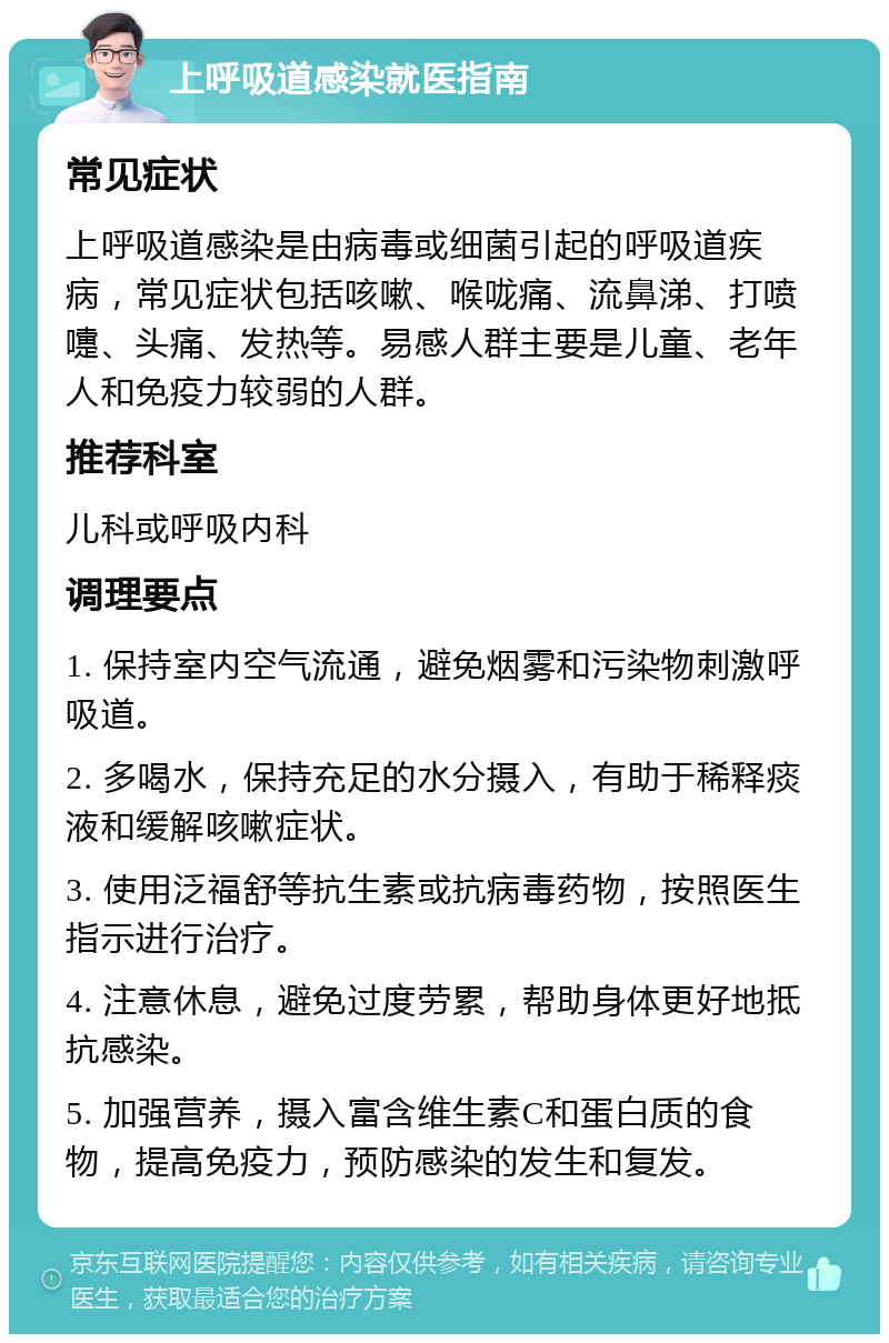 上呼吸道感染就医指南 常见症状 上呼吸道感染是由病毒或细菌引起的呼吸道疾病，常见症状包括咳嗽、喉咙痛、流鼻涕、打喷嚏、头痛、发热等。易感人群主要是儿童、老年人和免疫力较弱的人群。 推荐科室 儿科或呼吸内科 调理要点 1. 保持室内空气流通，避免烟雾和污染物刺激呼吸道。 2. 多喝水，保持充足的水分摄入，有助于稀释痰液和缓解咳嗽症状。 3. 使用泛福舒等抗生素或抗病毒药物，按照医生指示进行治疗。 4. 注意休息，避免过度劳累，帮助身体更好地抵抗感染。 5. 加强营养，摄入富含维生素C和蛋白质的食物，提高免疫力，预防感染的发生和复发。