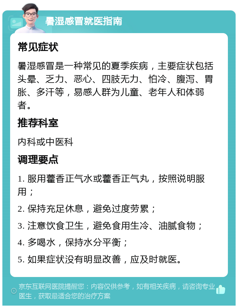 暑湿感冒就医指南 常见症状 暑湿感冒是一种常见的夏季疾病，主要症状包括头晕、乏力、恶心、四肢无力、怕冷、腹泻、胃胀、多汗等，易感人群为儿童、老年人和体弱者。 推荐科室 内科或中医科 调理要点 1. 服用藿香正气水或藿香正气丸，按照说明服用； 2. 保持充足休息，避免过度劳累； 3. 注意饮食卫生，避免食用生冷、油腻食物； 4. 多喝水，保持水分平衡； 5. 如果症状没有明显改善，应及时就医。