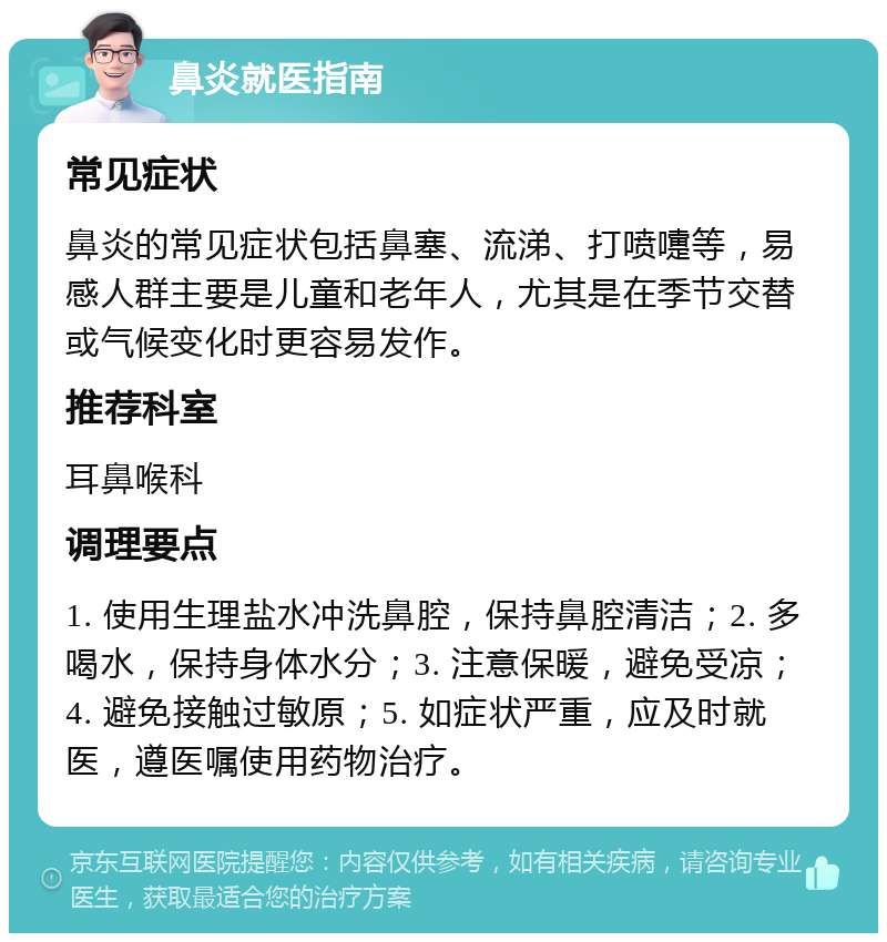 鼻炎就医指南 常见症状 鼻炎的常见症状包括鼻塞、流涕、打喷嚏等，易感人群主要是儿童和老年人，尤其是在季节交替或气候变化时更容易发作。 推荐科室 耳鼻喉科 调理要点 1. 使用生理盐水冲洗鼻腔，保持鼻腔清洁；2. 多喝水，保持身体水分；3. 注意保暖，避免受凉；4. 避免接触过敏原；5. 如症状严重，应及时就医，遵医嘱使用药物治疗。