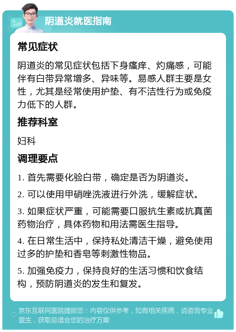 阴道炎就医指南 常见症状 阴道炎的常见症状包括下身瘙痒、灼痛感，可能伴有白带异常增多、异味等。易感人群主要是女性，尤其是经常使用护垫、有不洁性行为或免疫力低下的人群。 推荐科室 妇科 调理要点 1. 首先需要化验白带，确定是否为阴道炎。 2. 可以使用甲硝唑洗液进行外洗，缓解症状。 3. 如果症状严重，可能需要口服抗生素或抗真菌药物治疗，具体药物和用法需医生指导。 4. 在日常生活中，保持私处清洁干燥，避免使用过多的护垫和香皂等刺激性物品。 5. 加强免疫力，保持良好的生活习惯和饮食结构，预防阴道炎的发生和复发。