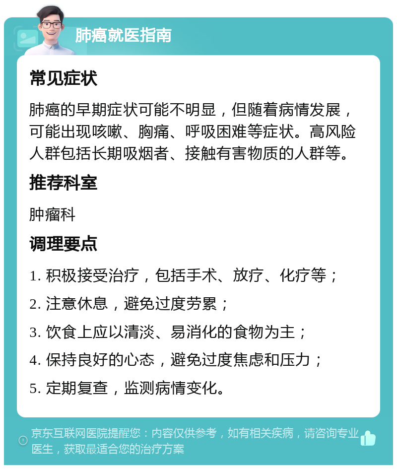 肺癌就医指南 常见症状 肺癌的早期症状可能不明显，但随着病情发展，可能出现咳嗽、胸痛、呼吸困难等症状。高风险人群包括长期吸烟者、接触有害物质的人群等。 推荐科室 肿瘤科 调理要点 1. 积极接受治疗，包括手术、放疗、化疗等； 2. 注意休息，避免过度劳累； 3. 饮食上应以清淡、易消化的食物为主； 4. 保持良好的心态，避免过度焦虑和压力； 5. 定期复查，监测病情变化。