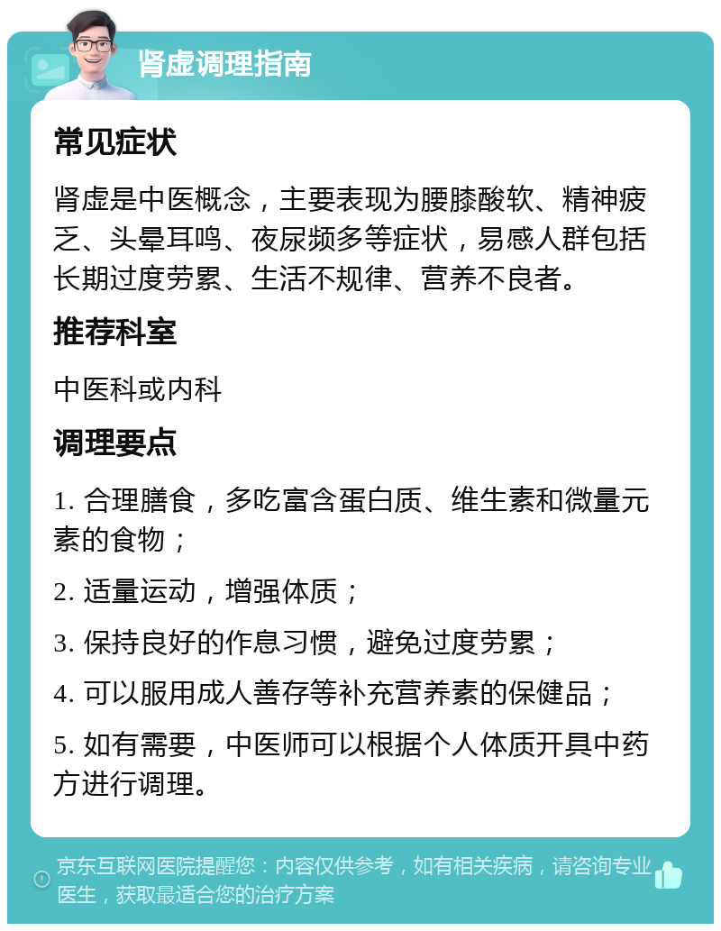 肾虚调理指南 常见症状 肾虚是中医概念，主要表现为腰膝酸软、精神疲乏、头晕耳鸣、夜尿频多等症状，易感人群包括长期过度劳累、生活不规律、营养不良者。 推荐科室 中医科或内科 调理要点 1. 合理膳食，多吃富含蛋白质、维生素和微量元素的食物； 2. 适量运动，增强体质； 3. 保持良好的作息习惯，避免过度劳累； 4. 可以服用成人善存等补充营养素的保健品； 5. 如有需要，中医师可以根据个人体质开具中药方进行调理。