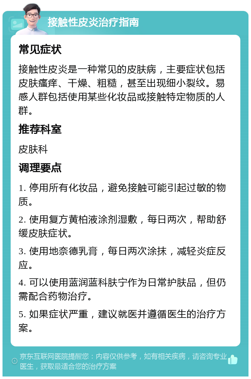 接触性皮炎治疗指南 常见症状 接触性皮炎是一种常见的皮肤病，主要症状包括皮肤瘙痒、干燥、粗糙，甚至出现细小裂纹。易感人群包括使用某些化妆品或接触特定物质的人群。 推荐科室 皮肤科 调理要点 1. 停用所有化妆品，避免接触可能引起过敏的物质。 2. 使用复方黄柏液涂剂湿敷，每日两次，帮助舒缓皮肤症状。 3. 使用地奈德乳膏，每日两次涂抹，减轻炎症反应。 4. 可以使用蓝润蓝科肤宁作为日常护肤品，但仍需配合药物治疗。 5. 如果症状严重，建议就医并遵循医生的治疗方案。