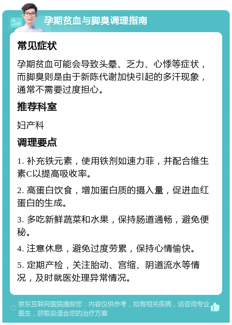 孕期贫血与脚臭调理指南 常见症状 孕期贫血可能会导致头晕、乏力、心悸等症状，而脚臭则是由于新陈代谢加快引起的多汗现象，通常不需要过度担心。 推荐科室 妇产科 调理要点 1. 补充铁元素，使用铁剂如速力菲，并配合维生素C以提高吸收率。 2. 高蛋白饮食，增加蛋白质的摄入量，促进血红蛋白的生成。 3. 多吃新鲜蔬菜和水果，保持肠道通畅，避免便秘。 4. 注意休息，避免过度劳累，保持心情愉快。 5. 定期产检，关注胎动、宫缩、阴道流水等情况，及时就医处理异常情况。