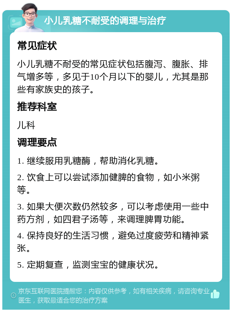 小儿乳糖不耐受的调理与治疗 常见症状 小儿乳糖不耐受的常见症状包括腹泻、腹胀、排气增多等，多见于10个月以下的婴儿，尤其是那些有家族史的孩子。 推荐科室 儿科 调理要点 1. 继续服用乳糖酶，帮助消化乳糖。 2. 饮食上可以尝试添加健脾的食物，如小米粥等。 3. 如果大便次数仍然较多，可以考虑使用一些中药方剂，如四君子汤等，来调理脾胃功能。 4. 保持良好的生活习惯，避免过度疲劳和精神紧张。 5. 定期复查，监测宝宝的健康状况。