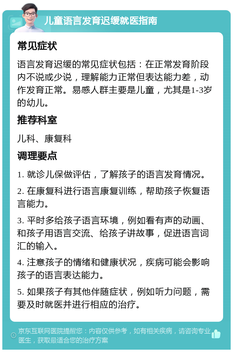 儿童语言发育迟缓就医指南 常见症状 语言发育迟缓的常见症状包括：在正常发育阶段内不说或少说，理解能力正常但表达能力差，动作发育正常。易感人群主要是儿童，尤其是1-3岁的幼儿。 推荐科室 儿科、康复科 调理要点 1. 就诊儿保做评估，了解孩子的语言发育情况。 2. 在康复科进行语言康复训练，帮助孩子恢复语言能力。 3. 平时多给孩子语言环境，例如看有声的动画、和孩子用语言交流、给孩子讲故事，促进语言词汇的输入。 4. 注意孩子的情绪和健康状况，疾病可能会影响孩子的语言表达能力。 5. 如果孩子有其他伴随症状，例如听力问题，需要及时就医并进行相应的治疗。