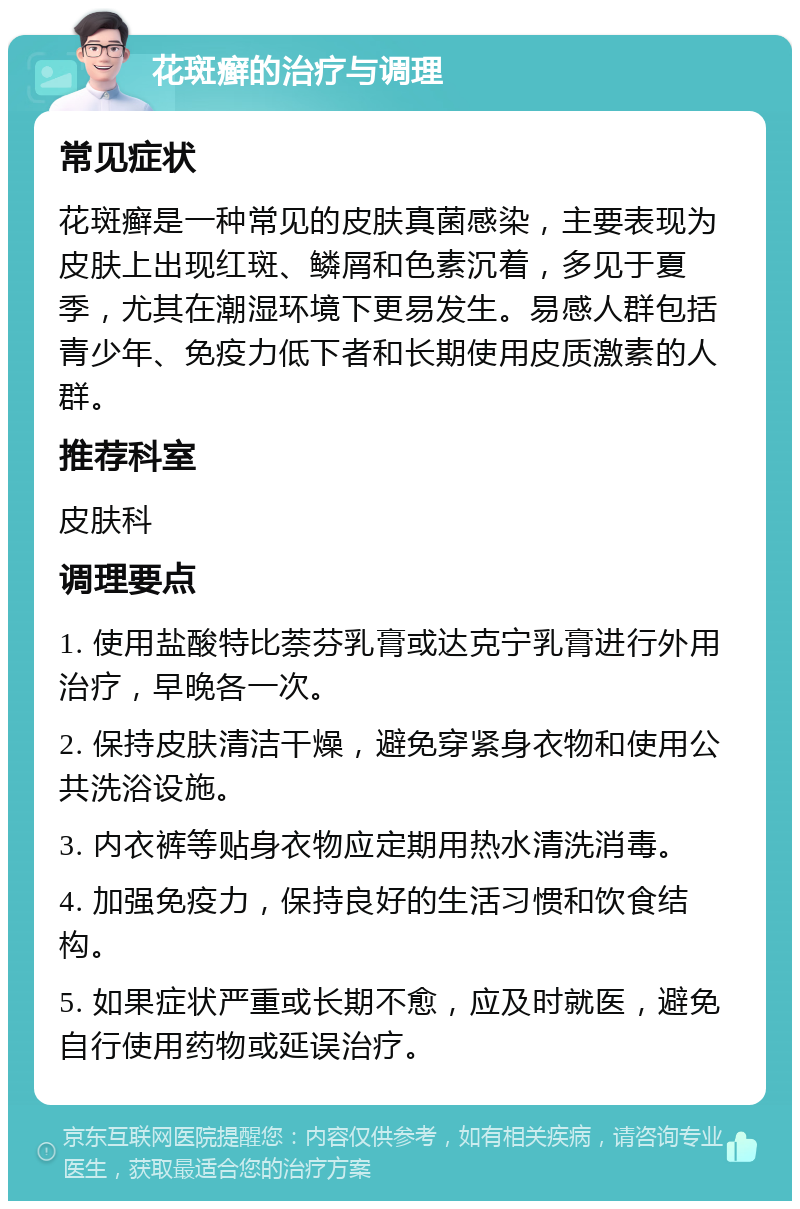 花斑癣的治疗与调理 常见症状 花斑癣是一种常见的皮肤真菌感染，主要表现为皮肤上出现红斑、鳞屑和色素沉着，多见于夏季，尤其在潮湿环境下更易发生。易感人群包括青少年、免疫力低下者和长期使用皮质激素的人群。 推荐科室 皮肤科 调理要点 1. 使用盐酸特比萘芬乳膏或达克宁乳膏进行外用治疗，早晚各一次。 2. 保持皮肤清洁干燥，避免穿紧身衣物和使用公共洗浴设施。 3. 内衣裤等贴身衣物应定期用热水清洗消毒。 4. 加强免疫力，保持良好的生活习惯和饮食结构。 5. 如果症状严重或长期不愈，应及时就医，避免自行使用药物或延误治疗。