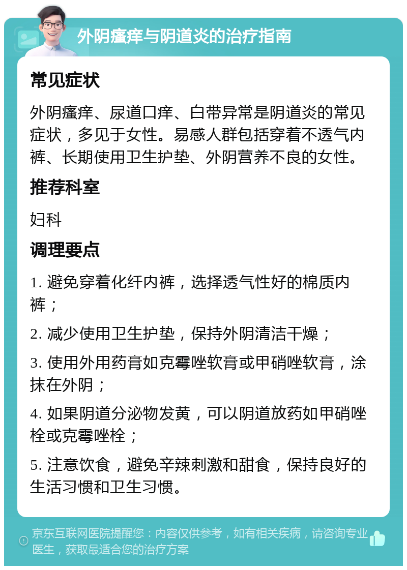 外阴瘙痒与阴道炎的治疗指南 常见症状 外阴瘙痒、尿道口痒、白带异常是阴道炎的常见症状，多见于女性。易感人群包括穿着不透气内裤、长期使用卫生护垫、外阴营养不良的女性。 推荐科室 妇科 调理要点 1. 避免穿着化纤内裤，选择透气性好的棉质内裤； 2. 减少使用卫生护垫，保持外阴清洁干燥； 3. 使用外用药膏如克霉唑软膏或甲硝唑软膏，涂抹在外阴； 4. 如果阴道分泌物发黄，可以阴道放药如甲硝唑栓或克霉唑栓； 5. 注意饮食，避免辛辣刺激和甜食，保持良好的生活习惯和卫生习惯。