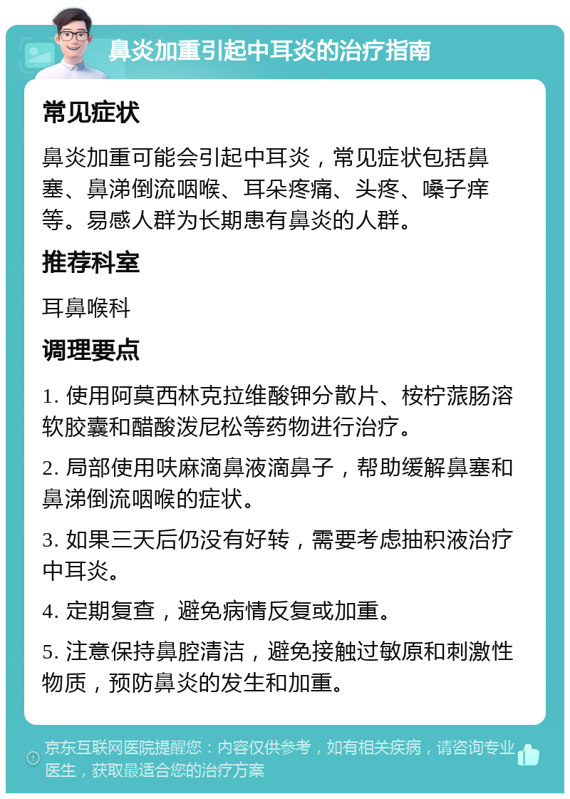 鼻炎加重引起中耳炎的治疗指南 常见症状 鼻炎加重可能会引起中耳炎，常见症状包括鼻塞、鼻涕倒流咽喉、耳朵疼痛、头疼、嗓子痒等。易感人群为长期患有鼻炎的人群。 推荐科室 耳鼻喉科 调理要点 1. 使用阿莫西林克拉维酸钾分散片、桉柠蒎肠溶软胶囊和醋酸泼尼松等药物进行治疗。 2. 局部使用呋麻滴鼻液滴鼻子，帮助缓解鼻塞和鼻涕倒流咽喉的症状。 3. 如果三天后仍没有好转，需要考虑抽积液治疗中耳炎。 4. 定期复查，避免病情反复或加重。 5. 注意保持鼻腔清洁，避免接触过敏原和刺激性物质，预防鼻炎的发生和加重。