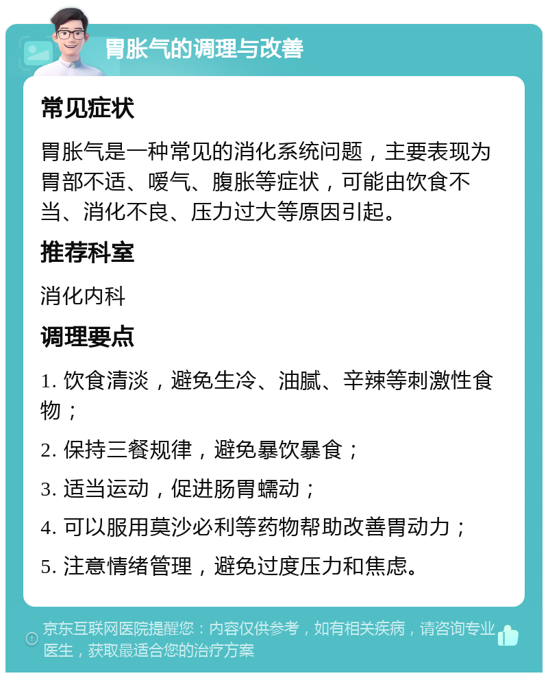 胃胀气的调理与改善 常见症状 胃胀气是一种常见的消化系统问题，主要表现为胃部不适、嗳气、腹胀等症状，可能由饮食不当、消化不良、压力过大等原因引起。 推荐科室 消化内科 调理要点 1. 饮食清淡，避免生冷、油腻、辛辣等刺激性食物； 2. 保持三餐规律，避免暴饮暴食； 3. 适当运动，促进肠胃蠕动； 4. 可以服用莫沙必利等药物帮助改善胃动力； 5. 注意情绪管理，避免过度压力和焦虑。