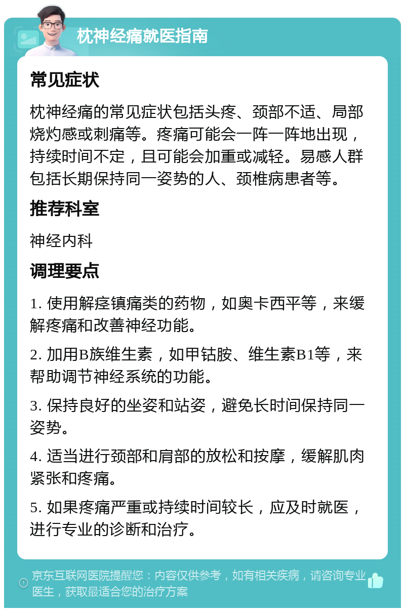 枕神经痛就医指南 常见症状 枕神经痛的常见症状包括头疼、颈部不适、局部烧灼感或刺痛等。疼痛可能会一阵一阵地出现，持续时间不定，且可能会加重或减轻。易感人群包括长期保持同一姿势的人、颈椎病患者等。 推荐科室 神经内科 调理要点 1. 使用解痉镇痛类的药物，如奥卡西平等，来缓解疼痛和改善神经功能。 2. 加用B族维生素，如甲钴胺、维生素B1等，来帮助调节神经系统的功能。 3. 保持良好的坐姿和站姿，避免长时间保持同一姿势。 4. 适当进行颈部和肩部的放松和按摩，缓解肌肉紧张和疼痛。 5. 如果疼痛严重或持续时间较长，应及时就医，进行专业的诊断和治疗。