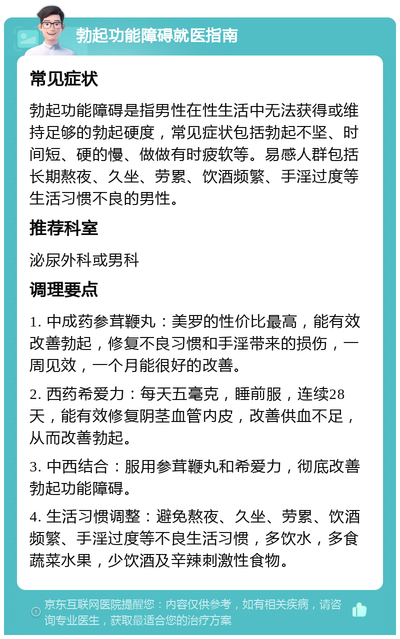 勃起功能障碍就医指南 常见症状 勃起功能障碍是指男性在性生活中无法获得或维持足够的勃起硬度，常见症状包括勃起不坚、时间短、硬的慢、做做有时疲软等。易感人群包括长期熬夜、久坐、劳累、饮酒频繁、手淫过度等生活习惯不良的男性。 推荐科室 泌尿外科或男科 调理要点 1. 中成药参茸鞭丸：美罗的性价比最高，能有效改善勃起，修复不良习惯和手淫带来的损伤，一周见效，一个月能很好的改善。 2. 西药希爱力：每天五毫克，睡前服，连续28天，能有效修复阴茎血管内皮，改善供血不足，从而改善勃起。 3. 中西结合：服用参茸鞭丸和希爱力，彻底改善勃起功能障碍。 4. 生活习惯调整：避免熬夜、久坐、劳累、饮酒频繁、手淫过度等不良生活习惯，多饮水，多食蔬菜水果，少饮酒及辛辣刺激性食物。